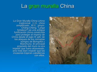 La  gran muralla   China   La Gran Muralla China (chino tradicional:  長城 , chino simplificado:  长城 , pinyin: Cháng Chéng, "Larga fortaleza") es una antigua fortificación china construida para proteger el imperio de China desde el siglo III adC de los ataques de los nómadas xiongnu de Mongolia y Manchuria. El principal propósito del muro no era impedir que fuera atravesado, sino más bien impedir que los invasores trajeran caballerías con ellos . 