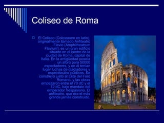 Coliseo de Roma  El Coliseo (Colosseum en latín), originalmente llamado Anfiteatro Flavio (Amphitheatrum Flavium), es un gran edificio situado en el centro de la ciudad de Roma, capital de Italia. En la antigüedad poseía un aforo para 50000 espectadores, y en él tenían lugar luchas de gladiadores y espectáculos públicos. Se construyó justo al Este del Foro Romano, y las obras empezaron entre el 70 dC y el 72 dC, bajo mandato del emperador Vespasiano. El anfiteatro, que era el más grande jamás construido. 