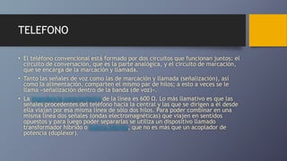 TELEFONO
• El teléfono convencional está formado por dos circuitos que funcionan juntos: el
circuito de conversación, que es la parte analógica, y el circuito de marcación,
que se encarga de la marcación y llamada.
• Tanto las señales de voz como las de marcación y llamada (señalización), así
como la alimentación, comparten el mismo par de hilos; a esto a veces se le
llama «señalización dentro de la banda (de voz)».
• La impedancia característica de la línea es 600 Ω. Lo más llamativo es que las
señales procedentes del teléfono hacia la central y las que se dirigen a él desde
ella viajan por esa misma línea de sólo dos hilos. Para poder combinar en una
misma línea dos señales (ondas electromagnéticas) que viajen en sentidos
opuestos y para luego poder separarlas se utiliza un dispositivo llamado
transformador híbrido o bobina híbrida, que no es más que un acoplador de
potencia (duplexor).
 
