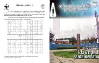 SUDOKU SAMURAI 01

El Sudoku

          Es un juego en el cual se utiliza la inteligencia y la lógica. Este fue creado hace ya
muchos años en Estados Unidos pero se volvió más popular en Japón en 1986. En el Sudoku,
el objetivo es rellenar los 81 casilleros con cifras del 1 al 9 sin repetir ninguna en una misma
fila, columna o subcuadrícula, teniendo así una solución única.

        El siguiente sudoku se completa siguiendo el mismo sistema del sudoku normal,
con la diferencia que el samurai contiene 5 sudokus a la vez.




Tus sugerencias, opiniones y posibles textos envíalos al correo electrónico:
alumbradopublicorcv@gmail.com
 