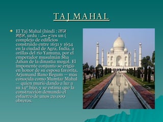 TAJ MAHAL El Taj Mahal (hindi :  ताज महल , urdu :  تاج محل ) es un complejo de edificios construido entre 1631 y 1654 en la ciudad de Agra, India, a orillas del río Yamuna, por el emperador musulmán Sha Jahan de la dinastía mogol. El imponente conjunto se erigió en honor de su esposa favorita, Arjumand Bano Begum — más conocida como Mumtaz Mahal — quien murió dando a luz a su 14º hijo, y se estima que la construcción demandó el esfuerzo de unos 20.000   obreros. 