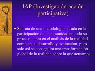IAP (Investigación-acción participativa) Se trata de una metodología basada en la participación de la comunidad en todo su proceso, tanto en el análisis de la realidad como en su desarrollo y evaluación, pues sólo así se conseguirá una transformación global de la realidad sobre la que actuamos. 