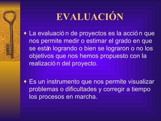 EVALUACIÓN La evaluación de proyectos es la acción que nos permite medir o estimar el grado en que se están logrando o bien se lograron o no los objetivos que nos hemos propuesto con la realización del proyecto.  Es un instrumento que nos permite visualizar problemas o dificultades y corregir a tiempo los procesos en marcha. 