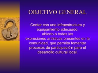 OBJETIVO GENERAL Contar con una infraestructura y equipamiento adecuado, abierto a todas las expresiones artísticas presentes en la comunidad, que permita fomentar procesos de participación para el desarrollo cultural local. 