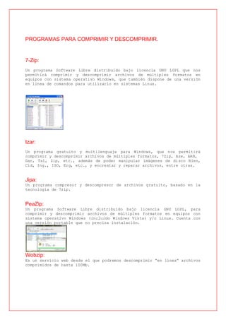 PROGRAMAS PARA COMPRIMIR Y DESCOMPRIMIR.


7-Zip:
Un programa Software Libre distribuido bajo licencia GNU LGPL que nos
permitirá comprimir y descomprimir archivos de múltiples formatos en
equipos con sistema operativo Windows, que también dispone de una versión
en línea de comandos para utilizarlo en sistemas Linux.




Izar:
Un programa gratuito y multilenguaje para Windows, que nos permitirá
comprimir y descomprimir archivos de múltiples formatos, 7Zip, Ase, ARN,
Dar, Tal, Zip, etc., además de poder manipular imágenes de disco Bien,
Cid, Ing., ISO, Erg, etc., y encrestar y reparar archivos, entre otras.


Jipa:
Un programa compresor y descompresor de archivos gratuito, basado en la
tecnología de 7zip.


PeaZip:
Un programa Software Libre distribuido bajo licencia GNU LGPL, para
comprimir y descomprimir archivos de múltiples formatos en equipos con
sistema operativo Windows (incluido Windows Vista) y/o Linux. Cuenta con
una versión portable que no precisa instalación.




Wobzip:
Es un servicio web desde el que podremos descomprimir “en línea” archivos
comprimidos de hasta 100Mb.
 