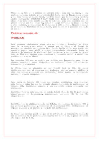 Ahora si tu hijo(a) o sobrino(a) escribe sobre ella con un clavo, o sea
perfora la mesa, deberás pulirla(lijarla) hasta que la figura desaparezca
y la mesa tenga un mismo nivel, tendrás luego que barnizarla y quedara
usable nuevamente (FORMATEO A BAJO NIVEL vale decir el programa toma el
disco y lo deja como recién salido de fabrica, pero con sectores que no
podrás ocupar por que están muy dañados, luego montaras el disco con fis
u otro similar, y finalmente lo formateas a alto nivel). Pierdes espacio
en el disco al formatear en bajo nivel, pero es mejor a quedarse sin nada
de disco.

Particionar memorias usb

PARTICION.

Este programa básicamente sirve para particionar y formatear un disco
duro de la manera mas eficaz y segura que el fdisk o el format de
windows, al permitir particiones FAT, fat16, fat32, NTFS, etc. puede por
supuesto servir para win98 o winme, recomendable ejecutarlo desde un
disquete de arranque de win98/me. Pudo formatear y particionar un disco
duro de 80gb sin mayores complicaciones y revisando sector a sector los
posibles errores en disco.

Las memorias USB son un gadget que utilizo con frecuencia para llevar
siempre conmigo y tener disponible en cualquier lugar y/o situación
documentos y programas.

La última que he adquirido es una TakeMS Mini de 8Gb. Me gusta
configurarlas, con el programa que incluyen, con un espacio público y
otro con acceso protegido con contraseña, donde guardo la información
privada y algunos programas.



Cada marca de Memoria USB tiene sus propias utilidades, para realizar
esta tarea y todas las que he probado ofrecen la opción de particionar la
memoria USB, destinando espacio a una partición oculta protegida con
contraseña.

LockItEasyPero en esta ocasión el modelo TakeMS Mini de 8Gb NO particiona
correctamente el dispositivo, reconociendo tan solo 4Gb de los 8Gb
disponibles.



LockItEasy es la utilidad creada por CoSoSys que incluye la memoria USB y
que permite particionar y formatear el dispositivo USB, configurando el
espacio público y el privado protegido con contraseña.


De todas las maneras posibles que lo he intentado la herramienta incluida
con la memoria NO me permitía particionar más de 3,6 Gb, a pesar de tener
una capacidad de 8 Gb.
 