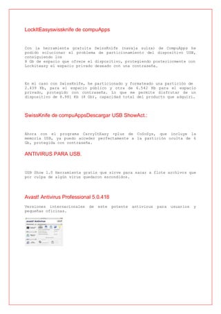 LockItEasyswissknife de compuApps


Con la herramienta gratuita SwissKnife (navaja suiza) de CompuApps he
podido solucionar el problema de particionamiento del dispositivo USB,
consiguiendo los
8 Gb de espacio que ofrece el dispositivo, protegiendo posteriormente con
Lockiteasy el espacio privado deseado con una contraseña.



En mi caso con SwissKnife, he particionado y formateado una partición de
2.439 Kb, para el espacio público y otra de 6.542 Kb para el espacio
privado, protegido con contraseña. Lo que me permite disfrutar de un
dispositivo de 8.981 Kb (8 Gb), capacidad total del producto que adquirí.



SwissKnife de compuAppsDescargar USB ShowAct.:


Ahora con el programa CarryItEasy +plus de CoSoSys, que incluye la
memoria USB, ya puedo acceder perfectamente a la partición oculta de 6
Gb, protegida con contraseña.


ANTIVIRUS PARA USB.


USB Show 1.0 Herramienta gratis que sirve para sacar a flote archivos que
por culpa de algún virus quedaron escondidos.




Avast! Antivirus Professional 5.0.418
Versiones internacionales   de   este   potente   antivirus   para   usuarios   y
pequeñas oficinas.
 
