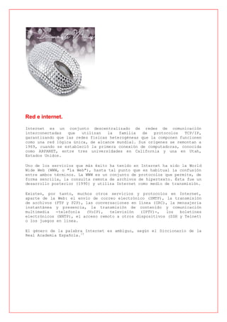 Red e internet.

Internet es un conjunto descentralizado de redes de comunicación
interconectadas   que  utilizan   la   familia   de  protocolos   TCP/IP,
garantizando que las redes físicas heterogéneas que la componen funcionen
como una red lógica única, de alcance mundial. Sus orígenes se remontan a
1969, cuando se estableció la primera conexión de computadoras, conocida
como ARPANET, entre tres universidades en California y una en Utah,
Estados Unidos.

Uno de los servicios que más éxito ha tenido en Internet ha sido la World
Wide Web (WWW, o "la Web"), hasta tal punto que es habitual la confusión
entre ambos términos. La WWW es un conjunto de protocolos que permite, de
forma sencilla, la consulta remota de archivos de hipertexto. Ésta fue un
desarrollo posterior (1990) y utiliza Internet como medio de transmisión.

Existen, por tanto, muchos otros servicios y protocolos en Internet,
aparte de la Web: el envío de correo electrónico (SMTP), la transmisión
de archivos (FTP y P2P), las conversaciones en línea (IRC), la mensajería
instantánea y presencia, la transmisión de contenido y comunicación
multimedia   -telefonía  (VoIP),   televisión   (IPTV)-,  los   boletines
electrónicos (NNTP), el acceso remoto a otros dispositivos (SSH y Telnet)
o los juegos en línea.

El género de la palabra Internet es ambiguo, según el Diccionario de la
Real Academia Española.[3
 