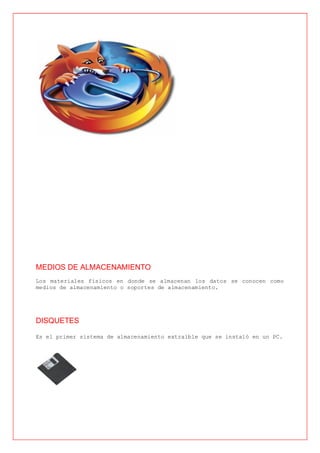 MEDIOS DE ALMACENAMIENTO
Los materiales físicos en donde se almacenan los datos se conocen como
medios de almacenamiento o soportes de almacenamiento.




DISQUETES

Es el primer sistema de almacenamiento extraíble que se instaló en un PC.
 