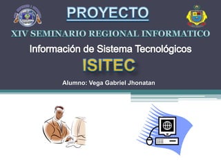 PROYECTO XIV SEMINARIO REGIONAL INFORMATICO Información de Sistema Tecnológicos ISITEC Alumno: Vega Gabriel Jhonatan 