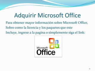 Adquirir Microsoft Office
Para obtener mayor información sobre Microsoft Office,
Sobre como la licencia y los paquetes que este
Incluye, ingrese a la pagina o simplemente siga el link:




                                                           21
 