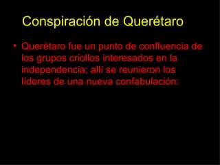 Conspiración de Querétaro Querétaro fue un punto de confluencia de los grupos criollos interesados en la independencia; allí se reunieron los líderes de una nueva confabulación: 