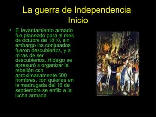 La guerra de Independencia  Inicio El levantamiento armado fue planeado para el mes de octubre de 1810, sin embargo los conjurados fueron descubiertos, y a miras de ser descubiertos, Hidalgo se apresuró a organizar la rebelión con aproximadamente 600 hombres, con quienes en la madrugada del 16 de septiembre se enfilo a la lucha armada 