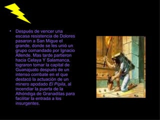 Después de vencer una escasa resistencia de Dolores pasaron a San Migue el grande, donde se les unió un grupo comandado por Ignacio Allende. Mas tarde partieron hacia Celaya Y Salamanca, lograron tomar la capital de Guanajuato después de un intenso combate en el que destacó la actuación de un minero apodado  El Pípila , al incendiar la puerta de la Alhóndiga de Granaditas para facilitar la entrada a los insurgentes.  