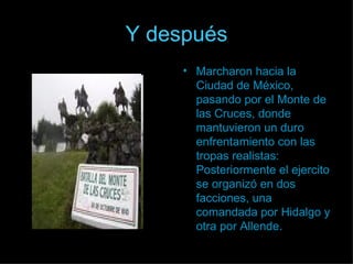 Y después Marcharon hacia la Ciudad de México, pasando por el Monte de las Cruces, donde mantuvieron un duro enfrentamiento con las tropas realistas: Posteriormente el ejercito se organizó en dos facciones, una comandada por Hidalgo y otra por Allende. 