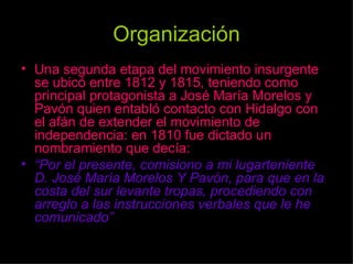Organización Una segunda etapa del movimiento insurgente se ubicó entre 1812 y 1815, teniendo como principal protagonista a José María Morelos y Pavón quien entabló contacto con Hidalgo con el afán de extender el movimiento de independencia: en 1810 fue dictado un nombramiento que decía:  “ Por el presente, comisiono a mi lugarteniente D. José María Morelos Y Pavón, para que en la costa del sur levante tropas, procediendo con arreglo a las instrucciones verbales que le he comunicado” 