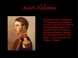 Juan Aldama Importante criollo, participe en la Conspiración de Valladolid en 1810, que junto con Allende había decidido organizar un levantamiento en diciembre, que fue adelantado. Aldama fue capturado en Norias del bajan, y ejecutado junto con Hidalgo y Allende.  