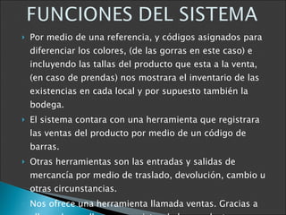 Por medio de una referencia, y códigos asignados para diferenciar los colores, (de las gorras en este caso) e incluyendo las tallas del producto que esta a la venta, (en caso de prendas) nos mostrara el inventario de las existencias en cada local y por supuesto también la bodega. El sistema contara con una herramienta que registrara las ventas del producto por medio de un código de barras. Otras herramientas son las entradas y salidas de mercancía por medio de traslado, devolución, cambio u otras circunstancias. Nos ofrece una herramienta llamada ventas. Gracias a ella podemos llevar un registro de los productos mas vendidos y de los menos comercializados 