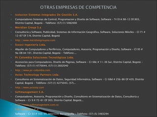 Isolucion Sistemas Integrados De Gestión S.A. Computadores Sistemas de Control, Programacion y Diseño de Software, Software - Tr19 A 98-12 Of.903, Distrito Capital, Bogotá - Teléfono: (57) (1) 5082000 Meridian Group S.a Consultoría y Software, Publicidad, Sistemas de Información Geográfica, Software, Soluciones Móviles - Cl 71 # 12-67 Of 3 N, Distrito Capital, Bogotá http://www.meridiangroupsa.com Scossi Ingeniería Ltda. Alquiler de Computadores y Periféricos, Computadores, Asesoria, Programación y Diseño, Software - Cl 95 # 9a-08 Int 101, Distrito Capital, Bogotá - Teléfono:... Pc Colombia Soluciones Tecnológicas Ltda. Accesorios para Computadores, Diseño de Páginas, Software - Cr 68c # 11-36 Sur, Distrito Capital, Bogotá - Teléfono: (57) (1) 4770044, (57) (1) 2602040 http://www.pc-colombia.com Axios Technology Partners Ltda. Consultores en Sistematización de Datos, Seguridad Informática, Software - Cr 68d # 25b-86 Of 429, Distrito Capital, Bogotá - Teléfono: (57) (1) 4275043, (57)... http://www.axiostp.com Softmanagement S.A. Computadores, Asesoria, Programación y Diseño, Consultores en Sistematización de Datos, Consultoría y Software - Cr 9 # 72-61 Of 303, Distrito Capital, Bogotá... http://www.softmanagement.com.co S.A. Sistemas E.u. Software - Cr 33 # 103-35, Atlántico, Barranquilla - Teléfono: (57) (5) 3483294 ver más información de la empresa Interservicios Ltda. Computadores, Asesoria, Programación y Diseño, Diseño de Páginas, Software - Cr 20b # 45c-120 Int 1002, Antioquia, Medellín - Teléfono: (57) (4) 2937417, (57)... Software - Cl 49 # 25-21, Huila, Neiva - Teléfono: (57) (8) 8661748 