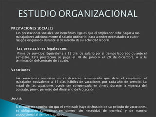 PRESTACIONES SOCIALES  Las prestaciones sociales son beneficios legales que el empleador debe pagar a sus trabajadores adicionalmente al salario ordinario, para atender necesidades o cubrir riesgos originados durante el desarrollo de su actividad laboral.  Las prestaciones legales son: Prima de servicios: Equivalente a 15 días de salario por el tiempo laborado durante el semestre. Esta prestación se paga el 30 de junio y el 20 de diciembre, o a la terminación del contrato de trabajo. Vacaciones Las vacaciones consisten en el descanso remunerado que debe el empleador al trabajador equivalente a 15 días hábiles de vacaciones por cada año de servicio. La mitad de las vacaciones puede ser compensada en dinero durante la vigencia del contrato, previo permiso del Ministerio de Protección  Social.   Si el contrato termina sin que el empleado haya disfrutado de su período de vacaciones, es obligatorio compensar en dinero (sin necesidad de permiso) y de manera proporcional al tiempo trabajado. Auxilio de cesantía. Este beneficio tiene como fin brindarle al trabajador un medio de subsistencia a la terminación del contrato de trabajo. 