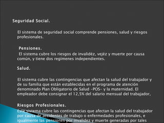 Seguridad Social. El sistema de seguridad social comprende pensiones, salud y riesgos profesionales. Pensiones. El sistema cubre los riesgos de invalidéz, vejéz y muerte por causa común, y tiene dos regímenes independientes.  Salud. El sistema cubre las contingencias que afectan la salud del trabajador y de su familia que están establecidas en el programa de atención denominado Plan Obligatorio de Salud -POS- y la maternidad. El empleador debe consignar el 12,5% del salario mensual del trabajador,  Riesgos Profesionales. Este sistema cubre las contingencias que afectan la salud del trabajador por causa de accidentes de trabajo o enfermedades profesionales, e igualmente las pensiones por invalidez y muerte generadas por tales enfermedades. Fuente: Proexport  