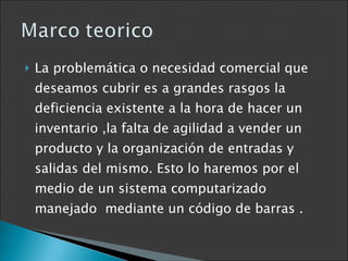 La problemática o necesidad comercial que deseamos cubrir es a grandes rasgos la deficiencia existente a la hora de hacer un inventario ,la falta de agilidad a vender un producto y la organización de entradas y salidas del mismo. Esto lo haremos por el medio de un sistema computarizado manejado  mediante un código de barras . 