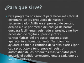 Este programa nos servirá para hacer más fácil el inventario de los productos de nuestro supermercado. Agilizara el proceso de ventas, debido a que por medio del código de barras quedara fácilmente registrado el precio, y no hay necesidad de digitar el precio y otras características del producto, puesto a que aparecerán automáticamente. También nos ayudara a saber la cantidad de ventas diarias (por cada producto) y tendremos el registro automático de los productos más vendidos para enviarle el pedido correspondiente a cada uno de los proveedores. 
