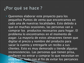 Queremos elaborar este proyecto para los pequeños Puntos de venta que encontramos en cada una de nuestras localidades. Esto debido a que en muchas ocasiones, las personas van a comprar los  productos necesarios para hogar. El problema lo encontramos en el momento de pagar. La mayoría de estos almacenes tienen que digitar el precio y nombre del producto para sacar la cuenta y entregarle un recibo a sus clientes. Esto es muy demorado y tiende algunas inconsistencias. Las personas que tienen prisa, prefieren no entrar y comprar lo que necesitan en otro lugar, todo con el fin de evitar los percances y no perder tiempo. 