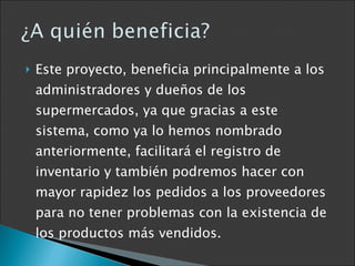 Este proyecto, beneficia principalmente a los administradores y dueños de los supermercados, ya que gracias a este sistema, como ya lo hemos nombrado anteriormente, facilitará el registro de inventario y también podremos hacer con mayor rapidez los pedidos a los proveedores para no tener problemas con la existencia de los productos más vendidos. 