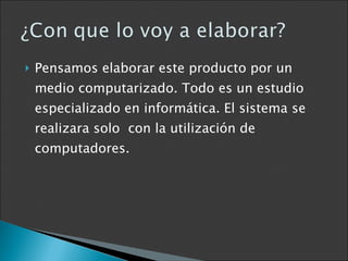 Pensamos elaborar este producto por un medio computarizado. Todo es un estudio especializado en informática. El sistema se realizara solo  con la utilización de computadores. 