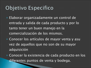 Elaborar organizadamente un control de entrada y salida de cada producto y por lo tanto tener un buen manejo en la comercialización de los mismos. Conocer los artículos de mayor venta y asu vez de aquellos que no son de su mayor adquisición  Conocer la existencia de cada producto en los diferentes puntos de venta y bodega. 