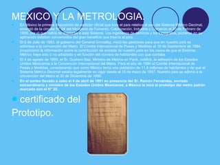 <ul><li>MEXICO Y LA METROLOGIA. </li></ul><ul><li>En México la primera disposición de carácter oficial que tuvo el país re...