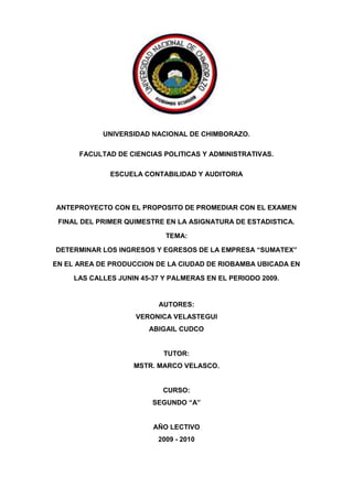 1750060-201295<br />PORTADA<br />UNIVERSIDAD NACIONAL DE CHIMBORAZO.<br />FACULTAD DE CIENCIAS POLITICAS Y ADMINISTRATIVAS.<br />ESCUELA CONTABILIDAD Y AUDITORIA<br />ANTEPROYECTO CON EL PROPOSITO DE PROMEDIAR CON EL EXAMEN FINAL DEL PRIMER QUIMESTRE EN LA ASIGNATURA DE ESTADISTICA.<br />TEMA:<br />DETERMINAR LOS INGRESOS Y EGRESOS DE LA EMPRESA “SUMATEX” EN EL AREA DE PRODUCCION DE LA CIUDAD DE RIOBAMBA UBICADA EN LAS CALLES JUNIN 45-37 Y PALMERAS EN EL PERIODO 2009.<br />AUTORES:<br />VERONICA VELASTEGUI<br />ABIGAIL CUDCO<br />TUTOR:<br />MSTR. MARCO VELASCO.<br />CURSO:<br />SEGUNDO “A” <br />AÑO LECTIVO <br />2009 - 2010<br />DEDICATORIA<br />Este proyecto es dedicado a todas las personas quienes de una u otra manera nos han apoyado para que lleguemos a realizar el mismo.<br />También esta dedicado a nuestros padres que a través de  su sacrificio y ejemplo nos han motivado a culminar con éxito este proyecto.<br />AGRADECIMIENTO<br />En primer lugar queremos agradecer a DIOS creador del mundo, a nuestros padres que nos han apoyaron siempre a los maestros quienes impartieron sus conocimientos para forjar un futuro mejor y a nuestro querido maestro de la Cátedra de Estadística, ya que gracias a ellos hemos podido culminar este proyecto.<br />RESUMEN<br />La  producción es el proceso de creación de los bienes materiales necesarios para la existencia y el desarrollo de la sociedad. La producción existe en todas las etapas de desarrollo de la sociedad humana. Los hombres, al crear los bienes materiales (medios de producción y artículos de consumo), contraen determinados vínculos y relaciones para actuar conjuntamente. Por este motivo, la producción de los bienes materiales siempre es una producción social. <br />Se entiende que toda empresa es un organismo social integrado por elementos humanos, técnicos y materiales cuyo objetivo natural y principal es la obtención de utilidades, o bien, la prestación de servicios a la comunidad, coordinados por un administrador que toma decisiones en forma oportuna para la consecución de los objetivos para los que fueron creadas. Para cumplir con este objetivo la empresa combina naturaleza y capital; es decir las fuerzas productivas, que expresen la relación de la sociedad con las faenas de la naturaleza con la que se lucha para obtener los bienes materiales.<br />Todos son producidos por individuos, equipos, grupos y corporaciones, ya sea en cobertizos y locales improvisados, o bien en laboratorios y fábricas. A pesar de las aparentes diferencias en cuanto a las materias primas, los procesos de obtención y los resultados finales tienen muchas semejanzas. En estas relaciones mutuas se basan todos los estudios de la producción que se llevan a cabo con el propósito de conservar los recursos naturales y aprovecharlos mejor.<br />Es bien sabido que los cambios tecnológicos han hecho que la estructura industrial este integrada de tal modo que la materia prima, así como los materiales usados en sus procesos son productos acabados por otros y además de que se ha creado una interdependencia entre sus proveedores que son especialistas en su línea y que a su vez confían en otros fabricantes para procesar sus productos.<br />De este modo se considera que la materia prima indispensable a pesar de no ser muy extensa da pie a una gran comercialización de artículos de diversa índole que en ocasiones se tiene que importar por las características requeridas por su diversidad ya entra en el mercado para poder adquirir competitividad.  <br />SUMMARY<br />Production is the process of creating the material goods necessary for existence and development of society. The production exists in all stages of development of human society. Men, to create material goods (means of production and consumer goods), get some links and relationships to work together. For this reason, production of material goods is always a social production. <br />It is understood that every business is a social organization composed of human elements, technical and natural materials whose main objective is to obtain profits, or providing services to the community, coordinated by an administrator who makes decisions in a timely manner to achieving the objectives for which they were created. To meet this goal, the company combines nature and capital that is productive forces, expressing the relationship between society and the tasks of nature with which they struggle to obtain material goods. <br />All are produced by individuals, teams, groups and corporations, either in makeshift shelters and local or in laboratories and factories. Despite the apparent differences in raw materials, production processes and final results have many similarities. These are all based mutual relations of production studies carried out in order to conserve natural resources and better use. It is well known that technological changes have made the integrated industry structure this so that the raw materials and the materials used in their processes are finished products by others and also that it has created an interdependence between suppliers that are specialists in their line and that in turn rely on other manufacturers to process their products. <br />Thus it is considered that the essential raw material in spite of not being very large leads to a great marketing articles of various kinds which sometimes has to be imported by the features required by their diversity and enters the market to buy competitiveness. <br />INDICE.<br />HOJAS PRELIMINARES                                                                                                                           Pag. TOC  quot;
1-3quot;
    PORTADA PAGEREF _Toc252536641  iDEDICATORIA PAGEREF _Toc252536642  iiAGRADECIMIENTO PAGEREF _Toc252536643  iiiRESUMEN PAGEREF _Toc252536644  ivINTRODUCCIÓN PAGEREF _Toc252536645  11. MARCO REFERENCIAL. 1.1. PLANTEAMIENTO DEL PROBLEMA PAGEREF _Toc252536647  21.2. FORMULACION DEL PROBLEMA. PAGEREF _Toc252536648  21.3. OBJETIVOS PAGEREF _Toc252536649  31.3.1. OBJETIVO GENERAL: PAGEREF _Toc252536650  31.3.2. OBJETIVO ESPECIFICO: PAGEREF _Toc252536651  31.4. JUSTIFICACION. PAGEREF _Toc252536652  41.5. IMPORTANCIA. PAGEREF _Toc252536653  42. MARCO TEORICO2.1. DATOS GENERALES DE LA EMPRESA PAGEREF _Toc252536655  5POLÍTICAS GENERALES DE LA EMPRESA PAGEREF _Toc252536656  6VALORES CORPORATIVOS PAGEREF _Toc252536657  62.1.3.  PRODUCTOS QUE ACTUALMENTE SE FABRICAN PAGEREF _Toc252536658  72.1.4.  ESTRUCTURA ORGANIZACIONAL PAGEREF _Toc252536659  82.1.5. DETALLE DE FUNCIONES Y RESPONSABILIDADES PAGEREF _Toc252536660  92.2. ¿QUE ES LA PRODUCCIÓN? PAGEREF _Toc252536661  102.2.1. ELEMENTOS QUE PRESUPONE LA PRODUCCION PAGEREF _Toc252536662  112.2.2. ASPECTOS DE LA PRODUCCION PAGEREF _Toc252536663  112.3.  SISTEMAS DE PRODUCCIÓN PAGEREF _Toc252536664  112.3.1. CARACTERÍSTICAS: PAGEREF _Toc252536665  112.3.2. CLASIFICACIÓN: PAGEREF _Toc252536666  12UN SISTEMA PUEDE SER ABIERTO O CERRADO PAGEREF _Toc252536667  122.4 TIPOS DE SISTEMAS DE PRODUCCIÓN PAGEREF _Toc252536668  132.4.1. SISTEMAS MODELO PAGEREF _Toc252536669  132.4.2. SISTEMAS PRIMARIOS DE PRODUCCIÓN. PAGEREF _Toc252536670  142.4.3. SISTEMAS SECUNDARIOS DE PRODUCCIÓN PAGEREF _Toc252536671  142.4.4. SISTEMA TERCIARIO PAGEREF _Toc252536672  152.5. LOCALIZACIÓN Y DISTRIBUCIÓN DE PLANTAS. PAGEREF _Toc252536673  152.6 MATERIALES DE LA PRODUCCIÓN. PAGEREF _Toc252536674  162.6.1. FUNCIONES DEL CONTROL DE PRODUCCIÓN. PAGEREF _Toc252536675  172.6.2.  CONTROL DE LA PRODUCCIÓN. PAGEREF _Toc252536676  172.6.3. SISTEMA DE PLANEACIÓN. PAGEREF _Toc252536677  172.7. INVENTARIOS. PAGEREF _Toc252536678  182.7.1. Clasificación. PAGEREF _Toc252536679  182.7.2. PLANEACIÓN DE LA PRODUCCIÓN. PAGEREF _Toc252536680  192.7.3. PROGRAMACIÓN DE LA PRODUCCIÓN. PAGEREF _Toc252536681  202.8.  FINALIDAD DE LA PROGRAMACION DE LA FUNCION: PAGEREF _Toc252536682  202.8.1. EVOLUCIÓN DEL CONTROL DE PRODUCCIÓN PAGEREF _Toc252536683  212.9. FACTORES NECESARIOS PARA LOGRAR QUE EL CONTROL DE PRODUCCIÓN TENGA ÉXITO. PAGEREF _Toc252536684  222.10.  FACTORES DE PRODUCCIÓN PAGEREF _Toc252536685  232.11.  PRINCIPIOS BÁSICOS DE PRODUCCIÓN. PAGEREF _Toc252536686  24Mecanización PAGEREF _Toc252536687  24División del trabajo PAGEREF _Toc252536688  24Especialización PAGEREF _Toc252536689  24Estandarización PAGEREF _Toc252536690  24Automatización PAGEREF _Toc252536691  252.12. GLOSARIO PAGEREF _Toc252536692  253. MARCO METODOLOGICO3.1. DISEÑO DE INVESTIGACION PAGEREF _Toc252536694  263.2. TIPO DE INVESTIGACION PAGEREF _Toc252536695  26Método deductivo: PAGEREF _Toc252536696  26Población y muestra: PAGEREF _Toc252536697  26CONCLUSIONES: PAGEREF _Toc252536698  29RECOMENDACIONES: PAGEREF _Toc252536699  29ANEXOSCRONOGRAMA DE ACTIVIDADESINFORME ECONOMICO DE GASTOSBIBLIOGRAFIAWEB GRAFIA<br />INDICE DE TABLAS<br /> TOC    quot;
Tablaquot;
 Tabla 1 PAGEREF _Toc252531260  27<br />INDICE DE ILUSTRACIONES<br /> TOC    quot;
Ilustraciónquot;
 Ilustración 1 Producción PAGEREF _Toc252531276  10<br />Ilustración 2 Tipos de S. de Producción PAGEREF _Toc252531277  13<br />Ilustración 3 Evolución del control de producción PAGEREF _Toc252531278  21<br />Ilustración 4 Factores de la producción PAGEREF _Toc252531279  22<br />Ilustración 5Grafica Estadística PAGEREF _Toc252531280  27<br />INDICE DE CUADROS<br />Cuadro 1 Grado de Producción6<br />Cuadro 2 Organigrama Estructural9<br />Cuadro 3 Organigrama Funcional9<br />Cuadro 4 Sisteme de Producción12<br />Cuadro 5 Factores de la Producción23<br />INTRODUCCIÓN<br />HISTORIA<br />SUMATEX se inicia el 3 de septiembre de 1986 en primera instancia como suministradora de materiales textiles al frente de la Ing. Susana Guaraca Gerente-Propietaria.<br />En el año 1994 incursiona en la confección de prendas blancas como sábanas, mantelería, entre otros; con apenas un par de máquinas industriales adquiridas al remate del Banco Nacional de Fomento.<br />Posteriormente con el apoyo de créditos comerciales desarrolla una producción en serie que le permiten implementar una planta industrial ubicada en la Veloz y Uruguay para cubrir una producción de prendas de punto en un 70% y 30% en tejidos planos.<br />Actualmente la empresa cuenta con una fábrica industrial, tres puntos de venta propios ubicados en al Guayaquil y Espejo; 10 de Agosto y Rocafuerte; y, en la España entre Olmedo y Guayaquil. Adicionalmente ha establecido una franquicia en la ciudad de Guayaquil ubicada en La Bahía: Calle Luzuriaga entre Eloy Alfaro y Chile.<br />MISIÓN<br />“La Misión de SUMATEX es confeccionar y comercializar prendas de vestir de dormir y ropa blanca que satisfagan necesidades del mercado en forma competitiva, cumpliendo con ética las obligaciones con sus clientes, proveedores, empleados, socios, el Estado y la comunidad en la que se desarrollan las actividades de la empresa”<br />VISIÓN<br />“Ser empresa líder del centro del país en producción e innovación de prendas de vestir para dormir así como ser modelo de excelencia en todos sus procesos, reflejada en productos competitivos con fidelidad a sus valores corporativos”<br />Producción, desde el punto de vista económico es la elaboración de productos (bienes y servicios)a partir de los factores de producción (tierra, trabajo, capital,) por parte de las empresas (unidades económicas de producción),con la finalidad de que sean adquiridos o consumidos por las familias (unidades de consumo) y satisfagan las necesidades que éstas presentan.<br />1. MARCO REFERENCIAL.<br />1.1. PLANTEAMIENTO DEL PROBLEMA<br />Determinar los ingresos y egresos de la empresa “Sumatex” en el área de producción de la ciudad de Riobamba ubicada en las calles Junín 45-37 y las palmeras en el periodo 2009.<br />1.2. FORMULACION DEL PROBLEMA.<br />El presente problema es para determinar los ingresos y egresos que se realizan el la fabrica SUMATEX de la ciudad de Riobamba y de esta manera poder analizar su producción de forma mensual para después mediante barras estadísticas determinar el nivel de productos que promueve dicha empresa.<br />También nos permitirá conocer la cantidad de dinero que se utiliza al momento de confeccionar las prendas de vestir para de esta manera poder satisfacer las necesidades de los consumidores y de los propietarios, además los egresos que se mantiene para la confección de todas las prendas para que puedan mantener su exclusividad al gusto de todos sus consumidores finales. <br />1.3. OBJETIVOS<br />1.3.1. OBJETIVO GENERAL:<br />Dar a conocer el proceso evolutivo de la producción de la empresa “SUMATEX” para poder enfocar al administrador de empresas en su proceso de toma de decisiones y de competitividad ante las demás empresas mostrándole que el proceso de producción y de productividad necesita ir cambiando e innovando para poder hacer parte de un mercado empresarial y así mismo global.<br />1.3.2. OBJETIVO ESPECIFICO:<br />Dar a conocer todo lo relacionado con la producción como se logra la competitividad y una buena productividad. <br />Explicar el logro de los sistemas de producción, y de innovación en la actualidad se lograra que de forma concisa y precisa se entienda la importancia que le debe dar el futuro administrador de empresas a las etapas evolutivas de nuestros antepasados <br />Fortalecer nuestro marco teórico y que con el cual podamos encaminar en sí el objetivo de nuestra profesión.<br />1.4. JUSTIFICACION.<br />La elaboración de este proyecto nos permitirá a nosotras hacer de poner en practica todo lo aprendido teóricamente.<br />También permitirá contribuir al desarrollo de la cultura investigativa por la necesidad del conocimiento de nosotras como estudiantes para mejorar nuestras habilidades y destrezas en el manejo de los diseños gráficos.<br />Hoy en día éxito de un empresario, un administrador de empresas o el de alguien encargado de conducir o producir un proyecto, es lograr la satisfacción del cliente, planificando las necesidades de una sociedad. <br />Para lograr esto necesitamos conocer los orígenes de la producción sus etapas y en que influyen en la actualidad para esto expondremos sus etapas y sus consecuencias para así lograr un mejor y amplio manejo de un sistema económico, caracterizado por los deseos a los que el hombre requiere, y que con los cuales domina un mercado que requiere mejor calidad y cumplimiento.<br />1.5. IMPORTANCIA.<br />La producción es un tema amplio, fascinante y de actualidad. Con una interpretación de poco alcance éste abarcaría la producción en masa de artículos de consumo en miles de factorías. Aunque este aspecto es ciertamente importante e interesante, sólo representa una parte de la imagen.<br />Los productos varían desde tan prosaicos como la mercancía y máquinas hasta tan abstractos como ciertas cualidades del esparcimiento y la información. Todos son producidos por individuos, equipos, grupos y corporaciones, ya sea en cobertizos y locales improvisados, o bien en laboratorios y fábricas. A pesar de las aparentes diferencias en cuanto a las materias primas, los procesos de obtención y los resultados finales tienen muchas semejanzas. En estas relaciones mutuas se basan todos los estudios de la producción que se llevan a cabo con el propósito de conservar los recursos naturales y aprovecharlos mejor.<br />2. MARCO TEORICO<br />2.1. DATOS GENERALES DE LA EMPRESA <br />18415252730<br />NOMBRE EMPRESA: SUMATEX<br />REPRESENTANTE LEGAL: Ing. Susana Guaraca<br />RUC: 1500317605001<br />TIPO DE CONTRIBUYENTE: Obligado a llevar contabilidad<br />PLANTA INDUSTRIAL: Junín 45-37 y Las Palmeras<br />TELÉFONO: (03)2960192<br />CALIFICACIÓN ARTESANAL: Junta de Defensa del artesano Nº 82908<br />RAMA ARTESANAL: Corte y confección.<br />ACTIVIDADES:<br />Actividad Económica Principal<br />Fabricación de prendas de vestir para dormir de damas, caballeros y niños.<br />Actividades Económicas Secundarias<br />Fabricación de ropa blanca, edredones, sábanas, ropa de baño, etc.<br />2.1.2. DATOS EMPRESARIALES<br />MATRIZ:Riobamba- Guayaquil 22-02 y Espejo<br />SUCURSALES: Riobamba – España 20-39 y Guayaquil<br />Riobamba – 10 de Agosto s/n y Rocafuerte<br />DISTRIBUIDORA: Guayaquil – Chile y Padre Aguirre - Bahía Mall.<br />Nº DE EMPLEADOS:Producción: 21 empleados<br />Personal Administrativo: 3 personas<br />Personal de Ventas: 8 personas<br />MAQUINARIA EXISTENTE: 20 máquinas de operación y 5 complementarias.<br />CAPACIDAD DE PRODUCCIÓN: 12.000 prendas mensuales en temporada normal; y hasta 25000 prendas en temporada alta.<br />POLÍTICAS GENERALES DE LA EMPRESA<br />Producir prendas de dormir de alta calidad a través de procesos eficientes con tecnología de punta y respeto a la comunidad y medio ambiente.<br />Buscar satisfacción del cliente promoviendo innovación, mejoramiento constante y control eficaz de calidad basados en la honestidad y consideración.<br />Motivar al personal para conseguir ambiente de trabajo agradable y bienestar tanto laboral como personal.<br />DESTINO DE PRODUCCIÓN<br />Cuadro  SEQ Cuadro  ARABIC 1Grado de Producción<br />COSTASIERRAORIENTEEsmeraldasQuitoTenaPortoviejoTumbacoLago AgrioCalcetaSanto DomingoMantaLatacungaChoneSalcedoGuayaquilAmbatoMachalaGuarandaQuevedoRiobambaTosaguaCuencaLoja<br />Autor: Dra. Cristina Naranjo<br />Fuente: Ing. Susana Guaraca<br />VALORES CORPORATIVOS<br />Competitividad                     * Eficiencia<br />Confianza                              * Honestidad<br />Lealtad                                   * Respeto.<br />2.1.3.  PRODUCTOS QUE ACTUALMENTE SE FABRICAN<br />Línea 0 – Bebé: Conjuntos de bebé, ropa de dormir, ropa interior, toallas, etc. / 20 productos en tallas de la 01- 05.<br />Línea 1- Infantil: Ropa de dormir de niños en diferentes tipos de tela de punto, plana y polar. /  40  productos en tallas de la 02-14.<br />Línea 2- Dama: Todo tipo de ropa de dormir, salidas de cama, conjuntos en short, capri y pantalón. /  45 productos en tallas S, M, L, XL, XXL.<br />Línea 3- Caballero: Ropa de dormir, salidas de cama, salidas de baño en telas de punto, planas y polares. / 35 productos en tallas S, M, L, XL, XXL.<br />Línea 4- Deportiva: Buzos, camisetas, lycras y conjuntos interiores simples. / 15 productos en tallas de 02-16 y S- XXL.<br />Línea 5- Interiores y Escolar: Línea escolar e interior en tela de punto y plana para niños y adultos. Blusas, BVDs, etc. / 25 productos en tallas 02-16 y S- XXL.<br />Línea 6- Ropa Blanca: Ropa de cama: sábanas, edredones, manteles y más. En tela plana 100% algodón. / 30 productos en 1, 1.5, 2, 2.5 y 3 plazas; así como de 4 a 8 piezas.<br />Línea 7- Ternos de Baño: Ternos de baño en tela lycra elástica. / 20 productos en tallas 02-04 y S-XXL.<br />PRECIOS.- Para la política de precios la empresa considera un margen de utilidad aproximadamente del 65% sobre el costo para el precio al por mayor; y, para el precio al por menor un 15% sobre el precio al por menor.<br />COSTOS.- En la política de costos se debe resaltar que al considerar los CIF se han establecido estándares fijos. <br />SUELDOS.- La política de sueldos está sujeta al IESS en cuanto al régimen de producción artesanal que señala: <br />“A través de la Resolución CD 168, expedida el 10 de julio del 2007, el Consejo Directivo, señala que a partir del 1 de enero de 2007 se aplicarán las siguientes categorías de remuneraciones e ingresos mínimos de aportación al Seguro Social Obligatorio, por regímenes de afiliación.<br />Trabajadores protegidos por el Código del Trabajo que laboran en alguna de las diferentes ramas de trabajo o actividades económicas cuyos sueldos o salarios básicos unificados son regulados con base en las revisiones propuestas por las Comisiones Sectoriales.(Sueldo2009 $170.00)<br />Maestro de Taller o Artesano Autónomo. (Sueldo2009 $170.00)<br /> Operarios y Aprendices de artesanía. (Sueldo 2009 $120.00)”<br />PAGOS.- Los pagos a proveedores serán distribuidos de la siguiente manera: 40% al contado y 60% a crédito mínimo 90 días.<br />COMISIONES EN VENTAS.- En cuanto a las comisiones en ventas se puede señalar que:<br />Al por menor: 2% sobre ventas al contado y 1% sobre ventas a crédito.<br />Al por mayor: 5% sobre ventas totales y si además son al contado en un monto superior a $5000.00 es el 7%.<br />INVENTARIOS.- Como política empresarial se toma como referencia que se espera como inventario final de materia prima un 58% de la producción del mes siguiente.<br />ORGANIZACIÓN DEL TRABAJO EN PRODUCCIÓN.- Esta política señala que la producción se da mediante grupos de trabajo establecidos aleatoriamente cada mes y conformado por 5 personas; éstas realizarán el proceso de costura y control de calidad. Para ello se asignarán jefes de grupo quienes anotarán la cantidad de prendas que se obtengan en el mes. <br />2.1.4.  ESTRUCTURA ORGANIZACIONAL<br />La estructura organizacional de la fábrica SUMATEX es relativamente sencilla con flujo de información de doble vía (ascendente y descendente), y en las siguientes áreas funcionales:<br />El Área de Producción <br />El Área Financiera <br />El Área de Mercadeo y Ventas<br />Cuadro  SEQ Cuadro  ARABIC 2 Organigrama Estructural<br />Autor: Dra. Cristina Naranjo<br />Fuente: Ing. Susana Guaraca<br />Cuadro  SEQ Cuadro  ARABIC 3 Organigrama Funcional<br />Autor: Dra. Cristina Naranjo<br />Fuente: Ing. Susana Guaraca<br />2.1.5. DETALLE DE FUNCIONES Y RESPONSABILIDADES<br />Gerente General<br />El gerente general, será el encargado de administrar el ente económico con buen juicio, criterio, honestidad y responsabilidad. Dentro de sus funciones comprenden: Velar por el buen funcionamiento de los departamentos de la empresa, negociar fuentes de financiamiento, desarrollar negociaciones comerciales en pro de incursionar en nuevos mercados, abastecer de materiales a la producción, ser representante legal de la empresa, asumir responsabilidades patronales, etc.<br />Jefe de Producción<br />El jefe de producción será un profesional del área de corte y confección cuyas funciones comprenden: Vigilar los procesos de producción en todas sus áreas, solicitar a la gerencia cuando sea necesario los materiales para el desarrollo de las actividades del departamento; controlar asistencia, puntualidad y orden en el grupo obrero; organizar los grupos de trabajo; tomar las pruebas de ingreso a los aspirantes a obreros; diseñar patrones y moldes; establecer nuevos productos y líneas de producción; etc.<br />Jefe Financiero – Contadora<br />El jefe financiero o contador será un profesional del área financiera encargado en desarrollar las siguientes actividades: Llevar ordenada y prolijamente al contabilidad de la empresa, establecer precios, determinar costos de producción, realizar roles de pago a todo el personal, analizar las fuentes de financiamiento convenidas, declarar impuestos, organizar los planes estratégicos y presupuestos, llevar sistemas de control interno, etc.<br />Vendedores<br />Los vendedores tendrán como funciones: Analizar el mercado y ofrecer las líneas de productos; hacer pedidos a producción, receptar mercadería o en su defecto facturas al cobro; cobrar a los clientes; etc<br />2.2. ¿QUE ES LA PRODUCCIÓN?<br />26917651287145 Es el proceso de creación de los bienes materiales necesarios para la existencia y el desarrollo de la sociedad. La producción existe en todas las etapas de desarrollo de la sociedad humana. Los hombres, al crear los bienes materiales (medios de producción y artículos de consumo), contraen determinados vínculos y relaciones para actuar conjuntamente. Por este motivo, la producción de los bienes materiales siempre es una producción social. <br />Ilustración  SEQ Ilustración  ARABIC 1 Producción<br />Autor: Avella Camarero<br />Fuente: Internet<br />2.2.1. ELEMENTOS QUE PRESUPONE LA PRODUCCION <br />1.- El trabajo como actividad humana dirigida a un fin. <br />2.-El objeto de trabajo, es decir, todo aquello hacia lo que se orienta la actividad humana dirigida a un fin.<br />3.- Los medios de trabajo, en primer lugar los instrumentos de producción: máquinas. Instalaciones, herramientas, con las cuales el hombre modifica los objetos de trabajo, los hace idóneos para satisfacer las necesidades humanas. Los objetos y medios de trabajo constituyen los medios de producción.<br />2.2.2. ASPECTOS DE LA PRODUCCION<br />El de las fuerzas productivas, que expresen la relación de la sociedad con las faenas de la naturaleza con la que se lucha para obtener los bienes materiales.<br />El de las relaciones de producción, que caracterizan las relaciones de los hombres entre si en el proceso de producción. La producción considerada como unidad de las fuerzas productivas y las relaciones de producción, constituye el modo de producción de los bienes materiales, del que depende el carácter del régimen social dado. El régimen social de producción abarca la producción, la distribución, el cambio (la circulación) y el consumo de los productos (personal y productivo). Lo principal en este proceso es la producción, la cual crea los artículos de consumo, determina el carácter, el modo del consumo. También determina el cambio. La distribución, el cambio y el consumo, a su vez, ejercen una determinada influencia sobre la producción. La producción social consta de dos grandes secciones: la de producción de medios de producción y la de producción de artículos de consumo. La producción se desarrolla en consonancia con leves económicas objetivas, entre las cuales la principal y determinante es la ley económica fundamental inherente a cada modo de producción. <br />En la producción capitalista, actúan leyes económicas espontáneas: la producción es interrumpida por las crisis económicas, se halla subordinada a la finalidad de obtener ganancias, de las que se apropian los explotadores. En la sociedad socialista, la producción se desarrolla de manera planificada, a elevados ritmos y en interés de toda la sociedad. El cambio de la producción se inicia con el cambio de las fuerzas productivas y, ante todo, con el de los instrumentos de producción. <br />2.3.  SISTEMAS DE PRODUCCIÓN <br />Un sistema es un conjunto de objetos y/o seres vivientes relacionados de antemano, para procesar algo y convertirlo en el producto final.<br />2.3.1. CARACTERÍSTICAS:<br />Un sistema de producción, al igual que los problemas, puede ser descrito por un conjunto de características que permiten visualizar la mejor forma en que puede ser implementado.<br />Un sistema de producción se dice que es monotónico si la aplicación de un regla nunca evita que más tarde se pueda aplicar otra regla que también pudo ser aplicada al momento en que la primera fue seleccionada.<br />Un sistema de producción es parcialmente conmutativo si existe un conjunto de reglas que al aplicarse en una secuencia particular transforma un estado A en otro B, y si con la aplicación de cualquier permutación posible de dichas reglas se puede lograr el mismo resultado.<br />Un sistema de producción es conmutativo, si es monotónico y parcialmente conmutativo.<br />Cuadro  SEQ Cuadro  ARABIC 4 Sistema de producción<br />SISTEMA DE PRODUCCIÓNMONOTÓNICONO-MONOTÓNICOPARCIALMENTE CONMUTATIVODemostración de TeoremasNavegación RobóticaPARCIALMENTE NO CONMUTATIVOSíntesis QuímicaJuego de Ajedrez<br />Autor: Fernández Sánchez<br />Fuente: Internet<br />2.3.2. CLASIFICACIÓN:<br />UN SISTEMA PUEDE SER ABIERTO O CERRADO<br /> Sistemas cerrados (o mecánicos).- Funcionan de acuerdo con predeterminadas relaciones de causa y efecto y mantienen un intercambio predeterminado también con el ambiente, donde determinadas entradas producen determinadas salidas.<br />Sistema abierto (u orgánico).- Funcionan dentro de relaciones causa-efecto desconocidas e indeterminadas y mantienen un intercambio intenso con el ambiente.<br />OTRAS CLASIFICACIONES PUEDEN SER LAS SIGUIENTES:<br />Los físicos y los abstractos: Los físicos son aquellos sistemas que existen físicamente, los abstractos son los que existen en forma conceptual, en la mente de alguien, por ejemplo, un proyecto en la mente de un investigador.<br />Los naturales y los elaborados: Los naturales son aquellos creados por la naturaleza y los elaborados, por el hombre. El clima es un ejemplo de sistema natural mientras que una maquina lo es de uno elaborado<br />Los sistemas de hombres y maquinas: Estos son los más importantes porque son aquellos integrados por hombres y maquinas cuya combinación tiene por objeto transformar algo, producir algún producto o servicio para satisfacer una necesidad. La función de cada humano como de cada máquina está claramente determinada<br />Los sistemas y subsistemas: En realidad un subsistema es un sistema en sí. Solo que el concepto de sistema lo referimos al sistema total y los sistemas que lo componen son los subsistemas.<br />Sistemas de producción: Desde el punto de vista de producción se pueden clasificar los sistemas en dos grandes clases: en procesos y en órdenes. En el primero, por medio de un proceso común se elaboran todos los productos y en el segundo, cada lote de productos diferentes sigue un proceso especial.<br />2.4 TIPOS DE SISTEMAS DE PRODUCCIÓN<br />Ilustración  SEQ Ilustración  ARABIC 2 Tipos de S. de Producción<br />1394460111125<br />Autor: Avella Camarero<br />Fuente: Internet<br />2.4.1. SISTEMAS MODELO<br />Sistema de producción continúa: En este sistema las instalaciones se adaptan a ciertos itinerarios y flujos de adaptación que siguen una escala no afectada por interrupciones. En este tipo de sistema, todas las operaciones se organizan para lograr una situación ideal, en la que las operaciones se combinan con el transporte de tal manera que los materiales son procesados mientras se mueven.<br />Se utiliza este sistema cuando la economía de la fábrica favorece a la producción continua. Es decir, cuando la demanda de un producto determinado es elevada, la empresa se ve obligada a trabajar continuamente.<br />Sistema de producción intermitente: L producción intermitente se caracteriza por el sistema productivo en lotes de fabricación. En estos casos se trabaja con un lote determinado de productos que se limita a un nivel de producción, seguido por otro lote de un producto diferente. Este proceso sirve para fabricar un producto así como también, para manufacturar otros productos.<br />Sistema de producción modular: Esta producción se puede definir como el intento de fabricar estructuras permanentes de conjunto, a costa de hacer menos permanentes las subestructuras. En concreto el concepto de modularidad consiste en diseñar, desarrollar y producir aquellas partes que pueden ser consideradas en un numero máximo de formas.<br />Sistema de producción por proyecto: Este sistema corre, por decirlo así, a través de una serie de fases. Generalmente, una fase a seguir dentro de un proyecto, no se lleva a cabo hasta que la fase anterior a esta queda resuelta. Particularmente cuando un proyecto es largo, gran parte del personal que trabaja en su desarrollo, lo hace asesorando determinada fase así como la otra parte, permanece supervisando todas las fases que cubre el proyecto.<br />2.4.2. SISTEMAS PRIMARIOS DE PRODUCCIÓN. <br />Sistema agrícola: Para desarrollar un producto agrícola se necesita una temperatura y precipitación pluvial adecuadas, una cierta cantidad de tierra cultivable, semillas, fertilizantes, insecticidas, tractores, el trabajo Humano entre los factores más importantes.<br />Sistema de extracción: Estos sistemas pueden operar como sistemas continuos o sistemas intermitentes dependiendo de la demanda del mercado. Con este tipo de sistema nos referimos a la industria minera. <br />2.4.3. SISTEMAS SECUNDARIOS DE PRODUCCIÓN<br />Sistema de transformación: Los cambios tecnológicos han hecho que la estructura industrial contemporánea este integrada de tal modo que las materias primas y aun los materiales usados un proceso de muchas industrias, son productos acabados por otras. Estos sistemas funcionan como continuos o intermitentes dependiendo de las necesidades y demanda del mercado. La característica de las industrias modernas de transformación es una gran división del trabajo aplicado particularmente a las industrias de producción en masa.<br />Sistemas de artesanías: Esta puede considerarse como una actividad que nace paralelamente con el hombre, misma que ha evolucionado para dejar paso a la pequeña, mediana y grande industria.<br />2.4.4. SISTEMA TERCIARIO<br />Producción de servicios: cuando se refiere a una producción de este tipo se puede decir que tiene una relación muy directa con la mercadotecnia. En este sistema el producto terminado viene a ser un servicio, ejemplo; como preparar un café.<br />2.5. LOCALIZACIÓN Y DISTRIBUCIÓN DE PLANTAS.<br />El impacto económico que la localización de la planta puede tener sobre un proyecto es definitivo y de un alto significado.<br />Es definitivo, porque una vez seleccionado el lugar más adecuado y ejecutado el proyecto, aquel no tiene flexibilidad en cuanto a corrección simplemente se hizo una elección adecuada o inadecuada.<br />Elementos para la localización de una planta.<br />Antes de proceder a evaluar y analizar posibles sitios para instalar un proyecto, es necesario contar con informes técnicos, económicos, y comerciales del mismo, que aportan elementos de evaluación en la consideración de zonas de interés.<br />Situación geográfica de mercados y materias primas: La situación geográfica en este caso se refiere al balance de los elementos contribuyentes a la operación involucrada, fundamentalmente representada por el balance de localización de materias primas, localización de mercados, medios y costos de transporte y la logística resultante de estas consideraciones.<br />Factores económicos: otros factores cuyo impacto se refleja en la economía del proyecto, pero que generalmente no suelen ser tan determinantes, son el costo de la mano de obra, que se reflejara en el capital invertido y en los costos de producción. Algunos factores que pueden influir importantemente son la disponibilidad y calidad del agua, combustible, energía eléctrica etc. <br />Otros factores: Incluyen aspectos de descentralización industrial, control ambiental y promoción de exportaciones.<br />Descentralización industrial: Se refiere a la sobre concentración industrial y por ende de población en esta zona. Este es un problema tangible y real que existe actualmente.<br />Contaminación Ambiental: Tiene un significado muy especial ahora que mundialmente se ha tomado conciencia del problema que representa la contaminación del ambiente.<br />Promoción de exportaciones: El colocar una operación en un sitio que ofrezca facilidades adecuadas para la exportación, resultara necesariamente en la mayor factibilidad de estar en una posición competitiva para llevar a cabo la exportación de productos terminados o semielaborados. <br />2.6 MATERIALES DE LA PRODUCCIÓN.<br />El objetivo que persigue la gerencia de materiales es disponer de los materiales apropiados, en la cantidad conveniente, en el lugar apropiado y en el momento requerido.<br />El sistema de materiales es un concepto de organización que relaciona las funciones involucradas con materiales, compras. La gerencia de materiales esta a cargo de todas aquellas actividades que facilitan el flujo ininterrumpido de materiales, herramientas piezas y servicios requeridos por el sistema de producción.<br />Sistema de compras.<br />El sistema de compras es el responsable de hacer todas las compras requeridas en el momento debido, en la cantidad y calidad requeridas y al precio debido. Esta definición implica saber que es lo que se compra y porque se compra, además se analiza cualquier aspecto de una compra ya que puede afectar alguna operación provechosa para la empresa.<br />El gerente de compras tiene que ser uno de los gerentes más preparados de su compañía. A menos que entienda suficientemente y con bastante detalle sobre diseño, ingeniería, producción mercadotecnia y sobre las demás funciones relacionadas, le será absolutamente imposible llevar a cabo su labor.<br />Los principales objetivos de compras son:<br />-Pagar precios razonablemente bajos por los mejores productos obtenibles, negociando y ejecutando todos los compromisos de la compañía.<br />-Mantener los inventarios lo más bajo posible, sin perjudicar la producción.<br />-Encontrar fuentes de suministro satisfactorias y mantener buena relación con las mismas.<br />-Asegurar la buena actuación del proveedor, en lo que se refiere a la rápida entrega de los materiales y a una calidad aceptable.<br />-Localizar nuevos materiales y productos a medida que vayan requiriéndose.<br />-Introducir buenos procedimientos, además de controles adecuados y una buena política de compras.<br />-Implantar programas como análisis de valores y análisis de costo y decidir si deben comprarse o hacerse los materiales para reducir el costo de las compras.<br />-Conseguir empleados de alto calibre y permitir que cada uno desarrolle al máximo su capacidad.<br />-Mantener un departamento, lo más económico posible sin desmadejar la actuación.<br />-Mantener informada a la alta gerencia de los nuevos materiales que van saliendo, que puedan afectar la utilidad o el buen funcionamiento de la compañía. <br />La función del sistema de compras es proveer de lo necesario a las operaciones de la empresa.<br />2.6.1. FUNCIONES DEL CONTROL DE PRODUCCIÓN.<br /> Pronosticar la demanda del producto, indicando la cantidad en función del tiempo. <br />Comprobar la demanda real, compararla con la planteada y corregir los planes si fuere necesario.<br />Establecer volúmenes económicos de partidas de los artículos que se han de comprar o fabricar.<br />Determinar las necesidades de producción y los niveles de existencias en determinados puntos de la dimensión del tiempo.<br />Comprobar los niveles de existencias, comparándolas con los que se han previsto y revisar los planes de producción si fuere necesario.<br />Elaborar programas detallados de producción.<br />Planear la distribución de productos.<br />La programación de la producción dentro de la fábrica y la conservación de la existencia constituyen el medio central de la producción. El proceso de fabricación está constituido por corriente de entrada de materiales que se utilizan en el producto; y la operación que abarca la conversión de la materia prima(empleado, equipo, tiempo, dinero, dirección, etc.) en producto acabado que constituye el potencial de salida.<br />2.6.2.  CONTROL DE LA PRODUCCIÓN.<br />La planeación de producción es el conjunto de planes sistemáticos y acciones encaminadas a dirigir la producción, considerando los factores, cuanto, cuando, donde y a que costo. La plantación de la producción es la labor que establece límites o niveles para las operaciones de fabricación en el futuro.<br />2.6.3. SISTEMA DE PLANEACIÓN.<br />Para establecer la planeación de la producción en una empresa, es necesario un sistema que debe aprovechar los insumos de entrada y procesarlos en forma adecuada, para optimizar el producto resultante. El sistema de plantación es una actividad integrativa que intenta elevar al máximo la eficiencia de una empresa. <br />Los datos necesarios para planear la producción son:<br />Demanda:<br />¿Cuánto vamos a vender? ¿Cuando lo vamos a vender?<br />Almacén:<br />¿Cuánto debemos tener en inventario?<br />Producto:<br />Partes que lo componen.<br />Proceso de fabricación de cada parte y subensamble del ensamble.<br />Secuencia de operaciones.<br />Tiempo-tipo de producción. <br />Materiales necesarios.<br />Equipo y herramientas necesarias.<br />Taller:<br />Equipos existentes y sus características.<br />Distribución de plantas<br />Carga actual de trabajo.<br />Costos:<br />Costos directos: materiales, mano de obra.<br />Costos indirectos: para fines de estimación todos los costos no aplicables fácilmente a un producto se dividen por hora- maquina, hora- hombre, pieza-Kg de producto terminado u otra unidad seleccionada, según el caso.<br />El plan de producción tiene que proporcionar las cantidades de producto necesario en el momento adecuado y a un costo total mínimo, congruente con las exigencias de calidad. El plan de producción debe servir de base para establecer la mayoría de los presupuestos de operaciones. <br />2.7. INVENTARIOS.<br />Consiste en establecer, poner en efecto y mantener las cantidades más ventajosas de materias primas, materiales y productos, empleando para tal fin las técnicas, los procedimientos y los programas más convenientes a las necesidades de la empresa. En sentido contable, inventario es el conjunto de suministros, materias primas, materiales de producción, productos en proceso y productos terminados.<br />2.7.1. Clasificación. <br />Suministros:<br />Artículos de costo indirecto que se consumen en las operaciones de la fabrica, tales como aceites lubricantes, material para limpieza, cajas de empaque etc.<br />Materias primas:<br />Se aplica al material que no esta terminado, tal como es recibido por la fabrica para su incorporación posterior al producto de una empresa.<br />Productos en proceso:<br />Son aquellos que están en periodos de transformación, antes de convertirse en el producto terminado.<br />Productos terminados:<br />Son los productos acabados que se almacenan para su entrega a clientes.<br />Materiales de producción:<br />Son las piezas o componentes que pueden obtenerse en fuentes externas a la empresa, o pueden ser producidas en la fabrica y almacenadas para uso futuro.<br />2.7.2. PLANEACIÓN DE LA PRODUCCIÓN.<br />Es la función de la dirección de la empresa que sistematiza por anticipado los factores de mano de obra, materias primas, maquinaria y equipo, para realizar la fabricación que esté determinada por anticipado, con relación: <br />Utilidades que deseen lograr.<br />Demanda del mercado.<br />Capacidad y facilidades de la planta.<br />Puestos laborales que se crean.<br />Es la actividad de decidir acerca de los medios que la empresa industrial necesitará para sus futuras operaciones manufactureras y par distribuir esos medios de tal suerte que se fabrique el producto deseado en las cantidades, al menor costo posible.<br />En concreto, tiene por finalidad vigilar que se logre:<br />Disponer de materias primas y demás elementos de fabricación, en el momento oportuno y en el lugar requerido.<br />Reducir en lo posible, los periodos muertos de la maquinaria y de los obreros.<br />Asegurar que los obreros no trabajan en exceso, ni que estén inactivos.<br />Planeación de la Producción es aquella función de determinar los límites y niveles que deben mantener las operaciones de la industria en el futuro.<br />Un plan de producción adecuado, es una proyección del nivel de producción requerido para una provisión de producción específica, pero no constituye un compromiso que obligue a que los artículos individuales, sean elaborados dentro del plan mencionado.<br />El plan de producción, crea del marco dentro del cual, funcionarán las técnicas de control de inventario y fijará el monto de pedidos que deben hacerse para alimentar la planta.<br />Un plan de producción, permite cotejar con regularidad el reforzamiento del inventario, contra los niveles predeterminados; pudiendo así, decidir a tiempo por una acción correctiva, si dichos niveles son demasiado altos o demasiado bajos.<br />2.7.3. PROGRAMACIÓN DE LA PRODUCCIÓN.<br />Actividad que consiste en la fijación de planes y horarios de la producción, de acuerdo a la prioridad de la operación por realizar, determinado así su inicio y fin, para lograr el nivel más eficiente. La función principal de la programación de la producción consiste en lograr un movimiento uniforme y rítmico de los productos a través de las etapas de producción.<br />Se inicia con la especificación de lo que debe hacerse, en función de la planeación de la producción. Incluye la carga de los productos a los centros de producción y el despacho de instrucciones pertinentes a la operación.<br />El programa de producción es afectado por:<br />Materiales: Para cumplir con las fechas comprometidas para su entrega. <br />Capacidad del personal: Para mantener bajos costos al utilizarlo eficazmente, en ocasiones afecta la fecha de entrega. <br />Capacidad de producción de la maquinaria: Para tener una utilización adecuada de ellas, deben observarse las condiciones ambientales, especificaciones, calidad y cantidad de los materiales, la experiencia y capacidad de las operaciones en aquellas.<br />Sistemas de producción: Realizar un estudio y seleccionar el más adecuado, acorde con las necesidades de la empresa.<br />2.8.  FINALIDAD DE LA PROGRAMACION DE LA FUNCION:<br />Prever las pérdidas de tiempo o las sobrecargas entre los centros de producción.<br />Mantener ocupada la mano de obra disponible.<br />Cumplir con los plazos de entrega establecidos.<br />Existen diversos medios de programación de la producción, entre los que destacan los siguientes:<br />Gráfica de Barras.- Muestra las líneas de tendencia.<br />Gráfica de Gantt.- Se utiliza en la resolución de problemas relativamente pequeños y de poca complejidad.<br />Camino Crítico.- Se conoce también como teoría de redes, es un método matemático que permite una secuencia y utilización óptima de los recursos.<br />Pert- Cost.- Es una variación del camino crítico, en la cual además de tener como objetivo minimizar el tiempo, se desea lograr el máximo de calidad del trabajo y la reducción mínima de costos.<br />2.8.1. EVOLUCIÓN DEL CONTROL DE PRODUCCIÓN<br />Una vez que ha comenzado el proceso de conversión los directores de producción / operaciones tienen que tomar decisiones para mantener las operaciones dentro de un curso uniforme y estable en dirección hacia los objetivos y metas planeados. En la medida en que se vayan presentando eventos inesperados los directores los directores de producción / operaciones deben revisar las metas, ajustar los insumos al proceso y cambiar las actividades de conversión para que el desempeño general se mantenga en un todo de acuerdo con los objetivos de producción. <br />El proceso de control, en los años recientes, ha venido desarrollándose conceptual, teórica y matemáticamente con la participación de ingenieros y científicos. <br />Ilustración  SEQ Ilustración  ARABIC 3 Evolución del control de producción<br />99631545085<br />Autor: Avella Camarero<br />Fuente: Internet<br />Debe anotarse que no todos estos desarrollos son transferibles directamente al medio administrativo porque la complejidad propia de las organizaciones impone condiciones que son distintas a las propias de los sistemas teóricos puros estudiados por los científicos. Sin embargo, los conceptos básicos de la teoría de control suministran indirectamente, a los directores de operaciones unos conocimientos valiosos para analizar, entender y controlar los sistemas que ellos tienen entre manos. Por esta razón, los directores de producción deben familiarizarse con los elementos con los elementos, tipos y características de los sistemas de control.<br />El control de la producción y la calidad van de la mano con relación a sus orígenes evolutivos la cual comienza con Taylor con lo que se denominaba dirección científica taylorista, sistema que promulgaba la realización de tareas específicas, observando los procedimientos de los trabajadores y midiendo la salida del producto. Este autor desarrolló los métodos para maximizar cada operación así como para seleccionar al hombre adecuado para cada trabajo. <br />Para Taylor las tareas realizadas por los operarios debían ser simplificadas al máximo, de modo que su grado de dificultad fuese el mínimo posible. Con este fin el flujo de producción era dividido y subdividido de manera tal que cada trabajador solo realizaba una ínfima parte del proceso de fabricación. La responsabilidad por esta división técnica del trabajo estaba a cargo de las llamadas Oficinas de Métodos y Tiempos o Estudios del Trabajo, quienes analizaban lo que hacían los obreros, lo descomponían en tareas simples y lo asignaban como normas de producción.<br />Al simplificar el trabajo, las destrezas motrices que éste requería se lograban con un entrenamiento breve, como resultado, se obtenía la especialización de un trabajador hacia una determinada tarea, cuyos niveles de productividad eran resultado directo de esta misma especialización.<br />Para Taylor los trabajadores de producción no deberían perder tiempo pensando sobre las tareas que estaban haciendo, sólo debían hacer lo que se le asignaba a su puesto. Si bien la industria gráfica estuvo desde sus orígenes fuertemente centrada en algunos oficios, fue en las etapas finales del proceso gráfico donde el taylorismo incidió en la definición de puestos y tareas. Los procedimientos de elaboración de productos, concepción de procesos o de mejoras, estaban a cargo de un equipo de ingenieros responsables de estos aspectos. Los operarios deberían usar sus manos y no sus cerebros. Con el tiempo el taylorismo mostró sus limitaciones, la pérdida del sentido del trabajo, la dificultad del trabajador en identificarse con su esfuerzo. Identificación que le otorgaba no sólo identidad sino además comprensión del proceso en el cual estaba inserto. Un hombre que simplemente ajustaba tuercas en la línea de montaje no entendía el propósito de esa tarea y mucho menos, la importancia que la misma tenía para las etapas que lo precedían y que lo continuaban. Como resultado, los trabajadores no comprendían su aporte al proceso productivo, difícilmente esto producía óptimos resultados. En esta etapa la gestión de la calidad se consideraba como la función especializada de determinados empleados, del personal de inspección, desarrollada en el sector industrial.<br />La inspección consistía en comprobar la presencia de posibles defectos en los productos, esta detección se producía al final del proceso de producción. Durante la primera guerra mundial, los sistemas de fabricación fueron más complicados, implicando el control de gran número de trabajadores por uno de los capataces de producción; como resultado, aparecieron los primeros inspectores de tiempo completo y se inicia así la segunda etapa, denominada inspección de la calidad.<br />2.9. FACTORES NECESARIOS PARA LOGRAR QUE EL CONTROL DE PRODUCCIÓN TENGA ÉXITO.<br />Ilustración  SEQ Ilustración  ARABIC 4 Factores de la producción<br />175831519685<br />Autor: Avella Camarero<br />Fuente: Internet<br />Factores de producción<br />Hay de 3 tipos:<br />Creativos: son los factores propios de la ingeniería de diseño y permiten configurar los procesos de producción.<br />Directivos: se centran en la gestión del proceso productivo y pretenden garantizar el buen funcionamiento del sistema.<br />Elementales: son los inputs necesarios para obtener el producto (output). Estos son los materiales, energía.<br />Cuadro  SEQ Cuadro  ARABIC 5 Factores de la producción<br />-332105270510<br />Autor: Avella Camarero<br />Fuente: Internet<br />2.10.  FACTORES DE PRODUCCIÓN<br />Son todos los elementos que intervienen en el proceso de producción, identificando a ellos como:<br /> Tierra <br /> Capital<br /> Trabajo<br />2.10.1. TIERRA .- Lugar o espacio en el que se desarrolla el proceso productivo entendiéndose como tal el lugar donde se encuentra por ejemplo la empresa, la industria y los recursos naturales.<br />2.10.2. CAPITAL.- Todos los elementos que intervienen en la producción llámese  a estos como la organización, las maquinarias, etc.<br />La diferencia entre bienes de capital y bienes financieros son que los bienes de capital vienen a ser las maquinarias, la empresa, potencial humano y los bienes financieros son el dinero, bonos, acciones.<br />2.10.3.TRABAJO.- Es el esfuerzo físico y mental para la producción  de bienes y servicios.<br />2.11.  PRINCIPIOS BÁSICOS DE PRODUCCIÓN. <br />Mecanización<br />Por las características de la producción, la mecanización ha sido esencial desde su inicio. Con el fin de llevar a cabo la producción con menos trabajadores, ahorrando tiempo y dando una mejor precisión así como incrementando su producción no así su costo. <br />División del trabajo<br />La división del trabajo es una característica primordial de la industria ya que se realizan producciones en masa y en este tipo de operación ningún hombre o grupo hace un producto completo ni siquiera una buena parte de él, lo que nos lleva a crear la: ESPECIALIZACIÓN. <br />Especialización<br />Son personas encargadas de la captura del contenido de una actividad que no dejaran de realizar dentro del ciclo de producción acarreando con ello especialización y ahorro de tiempo pero también puede convertir su actividad en algo monótono y rutinario. <br />Estandarización <br />Avalan la experiencia en la presentación, diseño, integración de proyectos, ya que se someten a patrones y modelos referentes a características como las medidas y procedimientos para la producción, lo que nos ahorra tiempo y permite comparaciones sobre una misma base. <br />Automatización<br />Permite ir a la vanguardia con los adelantos tecnológicos del mercado, optimizando así la calidad del producto y la eficiencia en la producción. La evolución de la tecnología ha permitido sustituir estas máquinas antiguas por equipo de punta.<br />2.12. GLOSARIO<br />Mecanización: Someter a elaboración mecánica.<br />Variación: Cada una de las exposiciones y desarrollos de un mismo tema.<br />Tendencia: Propensión, inclinación, dirección o fin que se tiene. <br />Sobrecargas: Exceso de carga.<br />Costos: Esfuerzo en conseguir algo.<br />Provisión: Conjunto de víveres  u otras cosas que se tienen prevenidas para algo.<br />Pronosticar: Realizar pronósticos <br />Abstractos: Dícese de las acciones o cualidades con independencia del sujeto.<br />Explotadores:  Que explora.<br />Consonancia: Relación de armonía o conformidad entre personas o cosas.<br />Idóneo: Que tiene disposición o aptitud para alguna cosa.<br />Vinculo: Lazo o ligadura entre personas o cosas.<br />Mercancía: Trato de vender y comprar, comerciando en géneros.<br />Corporaciones: Reunión de personas con interés común, de tipo científico, económico o político y con personalidad jurídica.<br />Maquinaria: Conjunto de maquinas para un fin determinados.<br />Cobertores: Manta o cobertera de abrigo para la cama.<br />3. MARCO METODOLOGICO<br /> 3.1. DISEÑO DE INVESTIGACION<br />3.2. TIPO DE INVESTIGACION<br />Método deductivo:<br />Es difícil escoger un método como el ideal y único camino para realizar una investigación, pues muchos de ellos se complementan y relacionan entre si. A nuestra consideración el método mas completo es el método deductivo ya que en él se plantea una realidad existente que se puede analizar deductiva o inductivamente y posteriormente comprobar experimentalmente, es decir que se busca que la parte teórica no pierda su sentido, por ello la teoría se relaciona posteriormente con la realidad. Como notamos una de las características de este método es que incluye otros métodos, el inductivo o el deductivo. La deducción, tiene a su favor que sigue pasos sencillos, lógicos y obvios que permiten el descubrimiento de algo que hemos pasado por alto.<br />3.3.  TÉCNICAS E INSTRUMENTOS DE INVESTIGACION<br />Población y muestra:<br />POBLACION:<br />INGRESOS: 320000.00<br />EGRESOS: 318600<br />MUESTRA:<br />Se tomara en cuenta todos los meses que corresponden al periodo 2009.<br />Tabla  SEQ Tabla  ARABIC 1Periodo 2009<br />            PERIODO 2009<br />MESESINGRESOSEGRESOSEnero25000.0024850.00Febrero27000.0024831.00Marzo30000.0029670.50Abril23000.0020999.25Mayo22000.0023023.15Junio28000.0024971.10Julio29000.0027842.00Agosto18000.0027158.30Septiembre27000.0025999.70Octubre29500.0028900.00Noviembre30000.0029999.00Diciembre31500.0030350.00Total320000.00318600<br />Autores: Verónica Velastegui y Abigail Cudco.<br />Fuente: Ing. Susana Guaraca.<br />Ilustración  SEQ Ilustración  ARABIC 5Grafica Estadística<br />                    <br />Autores: Veronica Velastegui y Abigail Cudco.<br />Fuente: Ing. Susana Guaraca.<br />RECURSOS<br />Humanos<br />1 profesor tutor del proyecto perteneciente ala cátedra de Estadística.<br />2 alumnas pertenecientes al segundo año de contabilidad.<br />Personal de la empresa.<br />Materiales<br />Internet<br />Libros<br />Folletos<br />Revistas<br />Copias<br />Técnicos<br />Computadora<br />Impresora<br />Cámara digital<br />CONCLUSIONES:<br />La producción  es el nivel de actividad de cada uno de los sectores transformadores de materias primas para en lo posterior obtener un producto.<br />En la producción se requiere  programas que vayan de acorde a las nuevas tendencias de la sociedad.<br />El área de producción es demasiada pequeña para construir excesivas prendas de vestir que vayan de acuerdo a las líneas de producción. <br />El talento humano que labora en la empresa necesita de un guía para que su trabajo sea eficiente.<br />RECOMENDACIONES:<br />Incremento y mejora de la producción prendas de vestir, por lo menos hasta el autoabastecimiento provincial. <br />Adaptar la experimentación y extensión a los objetivos del programa. <br />Instalar la infraestructura necesaria para. la diversificación y las producciones actuales.<br />Promover y orientar el desarrollo industrial.<br />ANEXOS<br />FIG. 01: CORTE DE TELA<br />FIG. 02: UNIÓN DE HOMBROS<br />FIG. 03: UNIÓN DE COSTADOS<br />FIG. 04: BAJO CONTROL DE CALIDAD<br />FIG. 04: ETIQUETADO Y EMPAQUETADO<br />CRONOGRAMA DE ACTIVIDADES<br />NºDICIEMBREENEROFEBRERO1ACTIVIDADESPLANTEAMIENTO DEL TEMA01/12/092SELECCIÓN DEL TEMA11/12/093RECOLECCION DE DATOS22-25/12/094ANALISIS DE DATOS5-8/01/105ELABORACION DEL PLAN12-14/01/106PRESENTACION Y SOCIALIZACION DEL PLAN15/01/107ENTREGA DEL PLAN15/01/108INVESTIGACION DEL MARCO TEORICO.14-18/01/109PRESENTACION DEL PRIMER BORRADOR22/01/1010REVISION Y CORRECCION DEL PROYECTO27/01/1011PRESENTACION DEL PROYECTO29/01/1012ELABORACION DE DIAPOSITIVAS01-02/02/1013DEFENSA DEL PROYECTO10/02/10<br />INFORME ECONOMICO DE GASTOS<br />NºDescripciónCantidadCosto Total1Movilización a Internet5.005.002Copias2.002.003Impresión7.007.004EncuadernaciónAnillado3.003.005Alquiler de computador4.004.006Total21.0021.00<br />BIBLIOGRAFIA<br />Administración de los sistemas de producción.<br />Velásquez Mastretta, Gustavo<br />Ed. Limusa Noriega, México <br />Séptima reimpresión 1992<br />Avella Camarero, Lucía; Fernández Sánchez, E. & Vázquez Ordás, C.J. (1999a). The Large Spanish Industrial Company: Strategies of the Most Competitive Factories. Omega International Journal of Management Science, No. 27, pp. 497-514.<br />Avella Camarero, Lucía; Fernández Sánchez, E. & Vázquez Ordás, C. J. (1999b). Análisis de las estrategias de fabricación como factor explicativo de la competitividad de la gran empresa industrial española. Cuadernos de Economía y Dirección de la Empresa, No. 4, julio-diciembre, pp. 235-258.<br />Buffa, E.S. (1984). Meeting the Competitive Challenge. Homewood, Illinois: Irwin.<br />Carrasco, J. (2000). Evolución de los enfoques y conceptos de la logística. Su impacto en la dirección y gestión de las organizaciones. Economía Industrial, No. 331, pp. 17-34.<br />Castán Farrero, J.M., Cabañero Pisa, Carlos & Núñez Carballosa, Ana. (1999). La Logística en la Empresa. Madrid: Pirámide.<br />WEB GRAFIA<br />www.monografias.com<br />