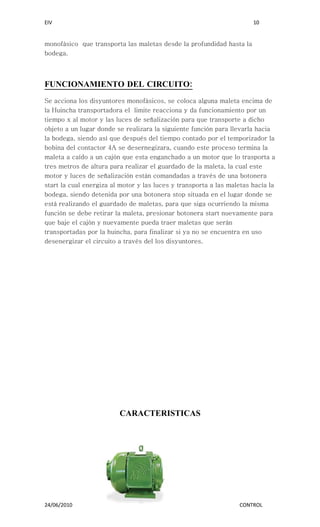 EIV                                                                    10


monofásico que transporta las maletas desde la profundidad hasta la
bodega.




FUNCIONAMIENTO DEL CIRCUITO:
Se acciona los disyuntores monofásicos, se coloca alguna maleta encima de
la Huincha transportadora el limite reacciona y da funcionamiento por un
tiempo x al motor y las luces de señalización para que transporte a dicho
objeto a un lugar donde se realizara la siguiente función para llevarla hacia
la bodega, siendo así que después del tiempo contado por el temporizador la
bobina del contactor 4A se desernegizara, cuando este proceso termina la
maleta a caído a un cajón que esta enganchado a un motor que lo trasporta a
tres metros de altura para realizar el guardado de la maleta, la cual este
motor y luces de señalización están comandadas a través de una botonera
start la cual energiza al motor y las luces y transporta a las maletas hacía la
bodega, siendo detenida por una botonera stop situada en el lugar donde se
está realizando el guardado de maletas, para que siga ocurriendo la misma
función se debe retirar la maleta, presionar botonera start nuevamente para
que baje el cajón y nuevamente pueda traer maletas que serán
transportadas por la huincha, para finalizar si ya no se encuentra en uso
desenergizar el circuito a través del los disyuntores.




                         CARACTERISTICAS




24/06/2010                                                        CONTROL
 