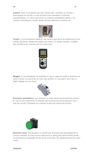 EIV                                                                         12


Limites: Este es un aparato que sirve mucho para energizar un circuito o
desenergizar un circuito, es muy útil para rejas automáticas, Guinchas
transportadoras, etc. Este tiene posee un contacto normalmente abierto y un
contacto normalmente cerrado siendo útil para diferentes circuitos, etc.




Tester: es un instrumento digital el cual usamos para hacer las mediciones en las
bobinas del motor, además del ampers que entra y el voltaje entrante y también
para identificar los contactos de los contactores.




Megger: es un instrumento de medición el cual es capaz de medir la aislación que
tenía el motor, la cual arrojo un valor muy positivo, lo cual quiere decir que es
fiable trabajar con ese motor.




Disyuntor monofásico: este elemento se utiliza para la protección del circuito,
la cual en esta experiencia es utilizado para la protección de la botonera start y
stop del circuito, encargado de controlar la parte de control del circuito.




Botonera start: esta botonera es aquella que sirve para dar funcionamiento al
circuito realizado, la cual en esta experiencia se utilizo para dicha función siendo
así la botonera responsable de dar acción al circuito. (Es aquella botonera de color
verde)



24/06/2010                                                             CONTROL
 