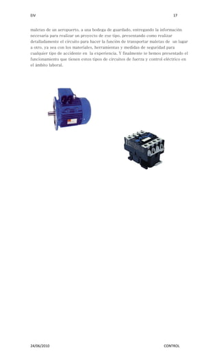 EIV                                                                        17


maletas de un aeropuerto, a una bodega de guardado, entregando la información
necesaria para realizar un proyecto de ese tipo, presentando como realizar
detalladamente el circuito para hacer la función de transportar maletas de un lugar
a otro, ya sea con los materiales, herramientas y medidas de seguridad para
cualquier tipo de accidente en la experiencia. Y finalmente te hemos presentado el
funcionamiento que tienen estos tipos de circuitos de fuerza y control eléctrico en
el ámbito laboral.




24/06/2010                                                            CONTROL
 