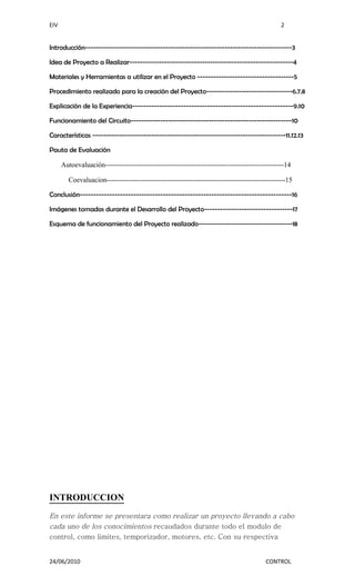 EIV                                                                                            2


Introducción-----------------------------------------------------------------------------3

Idea de Proyecto a Realizar-------------------------------------------------------------4

Materiales y Herramientas a utilizar en el Proyecto ------------------------------------5

Procedimiento realizado para la creación del Proyecto--------------------------------6.7.8

Explicación de la Experiencia------------------------------------------------------------9.10

Funcionamiento del Circuito------------------------------------------------------------10

Características ------------------------------------------------------------------------11.12.13

Pauta de Evaluación

      Autoevaluación-----------------------------------------------------------------------------14

        Coevaluacion-----------------------------------------------------------------------------15

Conclusión-------------------------------------------------------------------------------16

Imágenes tomadas durante el Desarrollo del Proyecto---------------------------------17

Esquema de funcionamiento del Proyecto realizado-----------------------------------18




INTRODUCCION
En este informe se presentara como realizar un proyecto llevando a cabo
cada uno de los conocimientos recaudados durante todo el modulo de
control, como limites, temporizador, motores, etc. Con su respectiva


24/06/2010                                                                              CONTROL
 