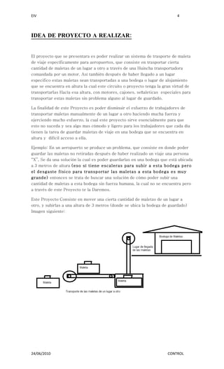 EIV                                                                         4




IDEA DE PROYECTO A REALIZAR:


El proyecto que se presentara es poder realizar un sistema de trasporte de maleta
de viaje específicamente para aeropuertos, que consiste en trasportar cierta
cantidad de maletas de un lugar a otro a través de una Huincha transportadora
comandada por un motor. Así también después de haber llegado a un lugar
especifico estas maletas sean transportadas a una bodega o lugar de alojamiento
que se encuentra en altura la cual este circuito o proyecto tenga la gran virtud de
transportarlas Hacía esa altura, con motores, cajones, señaleticas especiales para
transportar estas maletas sin problema alguno al lugar de guardado.

La finalidad de este Proyecto es poder disminuir el esfuerzo de trabajadores de
transportar maletas manualmente de un lugar a otro haciendo mucha fuerza y
ejerciendo mucho esfuerzo, la cual este proyecto sirve esencialmente para que
esto no suceda y sea algo mas cómodo y ligero para los trabajadores que cada día
tienen la tarea de guardar maletas de viaje en una bodega que se encuentra en
altura y difícil acceso a ella.

Ejemplo: En un aeropuerto se produce un problema, que consiste en donde poder
guardar las maletas no retiradas después de haber realizado un viaje una persona
“X”, Se da una solución la cual es poder guardarlas en una bodega que está ubicada
a 3 metros de altura (eso sí tiene escaleras para subir a esta bodega pero
el desgaste físico para transportar las maletas a esta bodega es muy
grande) entonces se trata de buscar una solución de cómo poder subir una
cantidad de maletas a esta bodega sin fuerza humana, la cual no se encuentra pero
a través de este Proyecto te la Daremos.

Este Proyecto Consiste en mover una cierta cantidad de maletas de un lugar a
otro, y subirlas a una altura de 3 metros (donde se ubica la bodega de guardado)
Imagen siguiente:




24/06/2010                                                             CONTROL
 