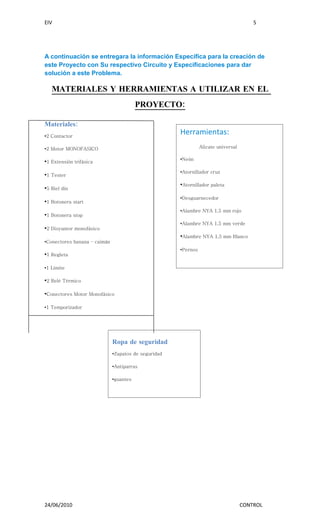EIV                                                                                     5




A continuación se entregara la información Específica para la creación de
este Proyecto con Su respectivo Circuito y Especificaciones para dar
solución a este Problema.

   MATERIALES Y HERRAMIENTAS A UTILIZAR EN EL
                                         PROYECTO:

Materiales:
•2 Contactor
                                                      Herramientas:
•2 Motor MONOFASICO                                             Alicate universal

                                                      •Neón
•1 Extensión trifásica
                                                      •Atornillador cruz
•1 Tester
                                                      •Atornillador paleta
•5 Riel din
                                                      •Desguarnecedor
•1 Botonera start
                                                      •Alambre NYA 1,5 mm rojo
•1 Botonera stop
                                                      •Alambre NYA 1,5 mm verde
•2 Disyuntor monofásico
                                                      •Alambre NYA 1,5 mm Blanco
•Conectores banana – caimán
                                                      •Pernos
•1 Regleta

•1 Limite

•2 Relé Térmico

•Conectores Motor Monofásico

•1 Temporizador




                              Ropa de seguridad
                              •Zapatos de seguridad

                              •Antiparras

                              •guantes




24/06/2010                                                                          CONTROL
 