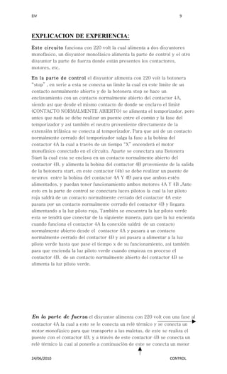 EIV                                                                  9




EXPLICACION DE EXPERIENCIA:
Este circuito funciona con 220 volt la cual alimenta a dos disyuntores
monofásico, un disyuntor monofásico alimenta la parte de control y el otro
disyuntor la parte de fuerza donde están presentes los contactores,
motores, etc.

En la parte de control el disyuntor alimenta con 220 volt la botonera
“stop” , en serie a esta se conecta un limite la cual en este límite de un
contacto normalmente abierto y de la botonera stop se hace un
enclavamiento con un contacto normalmente abierto del contactor 4A,
siendo así que desde el mismo contacto de donde se enclavo el limité
(CONTACTO NORMALMENTE ABIERTO) se alimenta el temporizador, pero
antes que nada se debe realizar un puente entre el común y la fase del
temporizador y así también el neutro proveniente directamente de la
extensión trifásica se conecta al temporizador. Para que así de un contacto
normalmente cerrado del temporizador salga la fase a la bobina del
contactor 4A la cual a través de un tiempo “X” encenderá el motor
monofásico conectado en el circuito. Aparte se conectara una Botonera
Start la cual esta se enclava en un contacto normalmente abierto del
contactor 4B, y alimenta la bobina del contactor 4B proveniente de la salida
de la botonera start, en este contactor (4b) se debe realizar un puente de
neutros entre la bobina del contactor 4A Y 4B para que ambos estén
alimentados, y puedan tener funcionamiento ambos motores 4A Y 4B ,Ante
esto en la parte de control se conectara luces pilotos la cual la luz piloto
roja saldrá de un contacto normalmente cerrado del contactor 4A este
pasara por un contacto normalmente cerrado del contactor 4B y llegara
alimentando a la luz piloto roja, También se encuentra la luz piloto verde
esta se tendrá que conectar de la siguiente manera, para que la luz encienda
cuando funciona el contactor 4A la conexión saldrá de un contacto
normalmente abierto desde el contactor 4A y pasara a un contacto
normalmente cerrado del contactor 4B y así pasara a alimentar a la luz
piloto verde hasta que pase el tiempo x de su funcionamiento, así también
para que encienda la luz piloto verde cuando empieza en proceso el
contactor 4B, de un contacto normalmente abierto del contactor 4B se
alimenta la luz piloto verde.




En la parte de fuerza el disyuntor alimenta con 220 volt con una fase al
contactor 4A la cual a este se le conecta un relé térmico y se conecta un
motor monofásico para que transporte a las maletas, de este se realiza el
puente con el contactor 4B, y a través de este contactor 4B se conecta un
relé térmico la cual al ponerlo a continuación de este se conecta un motor


24/06/2010                                                      CONTROL
 
