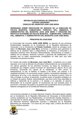República Bolivariana de Venezuela
             Alcaldía del Municipio Juan José Mora
                         Estado Carabobo
  Proyecto de Policía Municipal Comunitaria, Turística, Vial,
                  Ambiental, y administrativa.



                   REPÚBLICA BOLIVARIANA DE VENEZUELA
                           ESTADO CARABOBO
                  CONCEJO DEL MUNICIPIO JUAN JOSE MORA

ORDENANZA SOBRE PRESTACIÓN DE SERVICIO DE LA DIRECCIÓN DE
POLICÍA MUNICIPAL COMUNITARIA, TURÍSTICA, VIAL, AMBIENTAL Y
ADMINISTRATIVA DEL MUNICIPIO JUAN JOSE MORA Y CREACIÓN DEL
INSTITUTO AUTÓNOMO DE POLICÍA MUNICIPAL COMUNITARIA, TURÍSTICA,
VIAL, AMBIENTAL Y ADMINISTRATIVA DEL MUNICIPIO JUAN JOSE MORA.

                            PRINCIPIOS DE LEGALIDAD

La Comunidad del municipio JUAN JOSE MORA, en ejercicio de sus principios
fundamentales otorgados en la Constitución de la República Bolivariana de
Venezuela y en la Constitución del Estado Carabobo, donde se consagra como
deber del Municipio Juan José Mora, armonizar y coordinar para garantizar la
defensa de la condición libre e independiente, la soberanía, la inmunidad y la
integridad territorial como Municipio Descentralizado. Garantizando el respeto y
defensa de los deberes, derechos humanos y garantías allí establecidas y aun
aquellos que no estén expresamente consagrados en ellas pero que sean
inherentes a la persona humana.

En nombre del pueblo del Municipio Juan José Mora , cumpliendo con lo antes
expuesto, en la cual se afianzan los principios institucionales de una sociedad libre,
con plenas garantías de los derechos humanos, de todos los ciudadanos y
ciudadanas que integran nuestro municipio sin discriminación alguna, de la cual
formamos, asumiendo los valores de la solidaridad, el bien común, la
independencia, la paz, la libertad, el respeto a las etnias, sus culturas, a la
integridad territorial, a la convivencia social y política, al pluralismo ideológico, a la
supremacía de la ley, a los derechos inherentes a la persona humana, como la
vida, el trabajo, la cultura, la educación, la justicia social, el equilibrio ecológico; en
un Estado de justicia, federal, descentralizado, que tiene como fines esenciales la
defensa y desarrollo de la persona y el respeto a su dignidad, el ejercicio
democrático de la voluntad popular, la construcción de una sociedad justa, la
promoción y bienestar del pueblo y la garantía del cumplimiento de los principios y
deberes consagrados en la Constitución Nacional y Estadal.

                                     PREÁMBULO

Las funciones policiales en el ámbito Nacional, Estadal y Municipal estarán regidas
por la Constitución de la Republica Bolivariana de Venezuela, el Ordenamiento
Jurídico establecido con sus Reglamentos y la Constitución Estadal respectiva; y
será ejercida en estricto apego a los Tratados, Pactos y Convenciones relativos a
los Derechos Humanos validamente suscritos y ratificados por la Republica
Bolivariana de Venezuela. Y la nueva ley con rango valor y fuerza del servio de
Policía y Policía nacional.

GACETA MUNICIPAL Nº_____ Extraordinario                                                  1
 