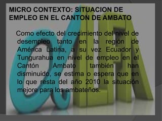 MICRO CONTEXTO: SITUACION DE EMPLEO EN EL CANTON DE AMBATO   Como efecto del crecimiento del nivel de desempleo tanto en la región de América Latina, a su vez Ecuador y Tungurahua en nivel de empleo en el Cantón Ambato también han disminuido, se estima o espera que en lo que resta del año 2010 la situación mejore para los ambateños.