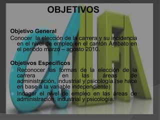 OBJETIVOSObjetivo General Conocer  la elección de la carrera y su incidencia  en el nivel de empleo en el cantón Ambato en el periodo marzo – agosto 2010. Objetivos Específicos Reconocer las formas de la elección de la carrera  en las áreas de administración, industrial y psicología.(se hace en base a la variable independiente)Indagar el nivel de empleo en las áreas de administración, industrial y psicología.