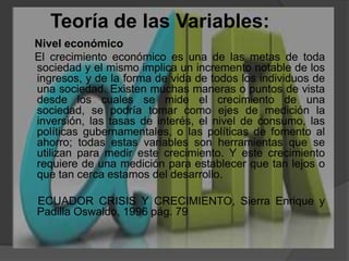 Teoría de las Variables:    Nivel económico      El crecimiento económico es una de las metas de toda sociedad y el mismo implica un incremento notable de los ingresos, y de la forma de vida de todos los individuos de una sociedad. Existen muchas maneras o puntos de vista desde los cuales se mide el crecimiento de una sociedad, se podría tomar como ejes de medición la inversión, las tasas de interés, el nivel de consumo, las políticas gubernamentales, o las políticas de fomento al ahorro; todas estas variables son herramientas que se utilizan para medir este crecimiento. Y este crecimiento requiere de una medición para establecer que tan lejos o que tan cerca estamos del desarrollo.    ECUADOR CRISIS Y CRECIMIENTO, Sierra Enrique y Padilla Oswaldo, 1996 pág. 79