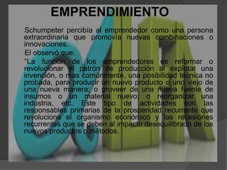 EMPRENDIMIENTO   Schumpeterpercibía al emprendedor como una persona extraordinaria que promovía nuevas combinaciones o innovaciones.      El observó que:      “La función de los emprendedores es reformar o revolucionar el patrón de producción al explotar una invención, o mas comúnmente, una posibilidad técnica no probada, para producir un nuevo producto o uno viejo de una nueva manera; o proveer de una nueva fuente de insumos o un material nuevo; o reorganizar una industria, etc. Este tipo de actividades son las responsables primarias de la prosperidad recurrente que revoluciona el organismo económico y las recesiones recurrentes que se deben al impacto desequilibrado de los nuevos productos o métodos.