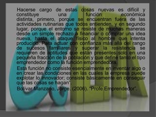      Hacerse cargo de estas cosas nuevas es difícil y constituye una función económica distinta, primero, porque se encuentran fuera de las actividades rutinarias que todos entienden, y en segundo lugar, porque el entorno se resiste de muchas maneras desde un simple rechazo a financiar o comprar una idea nueva, hasta el ataque físico al hombre que intenta producirlo. Para actuar con confianza más allá del rango de sucesos familiares y superar la resistencia se requieren de aptitudes que están presentes solo en una pequeña fracción de la población y que define tanto el tipo emprendedor como la función emprendedora.      Esta función no consiste esencialmente en inventar algo o en crear las condiciones en las cuales la empresa puede explotar lo innovador; consiste básicamente en conseguir que las cosas se hagan”.     Bolívar Manzano, Jorge. (2006). “Profe Emprendedor”.       