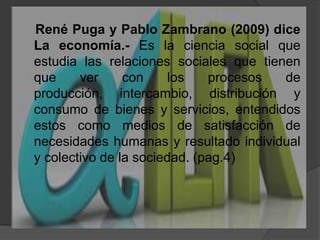     René Puga y Pablo Zambrano (2009) diceLa economía.-Es la ciencia social que estudia las relaciones sociales que tienen que ver con los procesos de producción, intercambio, distribución y consumo de bienes y servicios, entendidos estos como medios de satisfacción de necesidades humanas y resultado individual y colectivo de la sociedad. (pag.4)