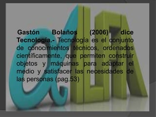     Gastón Bolaños (2006) diceTecnología.-Tecnología es el conjunto de conocimientos técnicos, ordenados científicamente, que permiten construir objetos y máquinas para adaptar el medio y satisfacer las necesidades de las personas (pag.53)