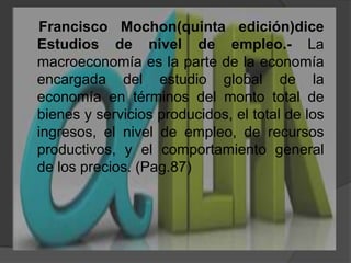     Francisco Mochon(quinta edición)dice Estudios de nivel de empleo.- La macroeconomía es la parte de la economía encargada del estudio global de la economía en términos del monto total de bienes y servicios producidos, el total de los ingresos, el nivel de empleo, de recursos productivos, y el comportamiento general de los precios. (Pag.87)