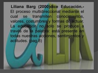     Liliana Barg (2000)dice Educación.- El proceso multidireccional mediante el cual se transmiten conocimientos, valores, costumbres y formas de actuar. La educación no sólo se produce a través de la palabra: está presente en todas nuestras acciones, sentimientos y actitudes. (pag.8)